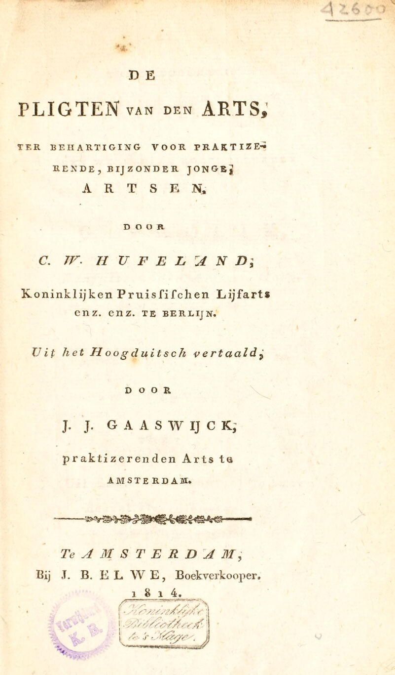 D E PLIGTEN VAN den ARTS, TF.R BEHARTIGING VOOR PEAKTIZ EENDE, BIJZONDER JONGE j A R T S E N, DOOR C. TV. II TJ F E L A N D ; Koninklijken Pruisfifchen Lijfarts enz. enz. te berlijn. Uit het Hoogduitsch v e rt aald ? DOOR J. J. G A A S W IJ C K, praktizerenden Arts t <s AMSTERDAM. TeAMSTERDA M , Pij J. B. E L W E, Boekverkooper.