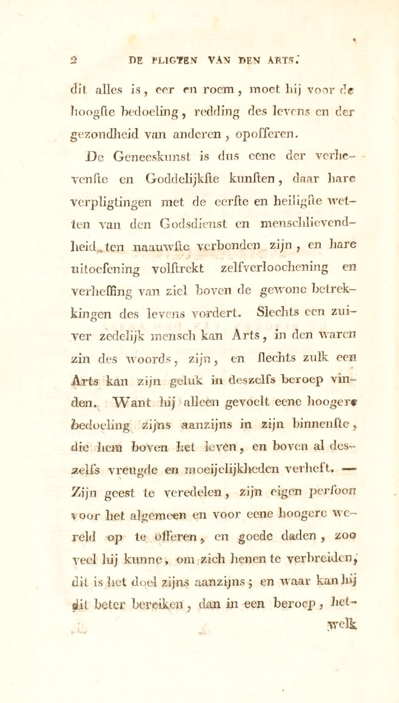 dit alles is, eer en roem, moet hij voor de hooglie bedoeling , redding des levens en der gezondheid van anderen , opofferen. De Geneeskunst is dus cenc der verhc- venfte cn Goddelijkfte kunften, daar hare verpligtingen met de eerfte en heiligde wet- ten van den Godsdienst en menschlievend- lieid„tcn naauwftc verbonden zijn , en hare uitoefening volftrckt zelfverloochening en verheffing van ziel boven de gewone betrek- kingen des levens vordert. Slechts een zui- ver zedelijk mensch kan Arts, in den waren zin des woords, zijn, en hechts zulk een Arts kan zijn geluk in deszelfs beroep vin- den. Want hij alleen gevoelt eene liooger* bedoeling zijns aanzijns in zijn binnenfle, die iiem boven het levén, en boven al des- zelfs vreügde en moei jelijkheden verheft. — Zijn geest te veredelen, zijn eigen perfoon voor bet algemeen en voor eene hoogerc we- reld op te ófferen, en goede daden , zoo veel 1 lij kunne, om zich benen te verbreiden, dit is het doel zijns aanzijns ; en waar kan 3»j sül beter bereiken, dan in een beroep, het- welk