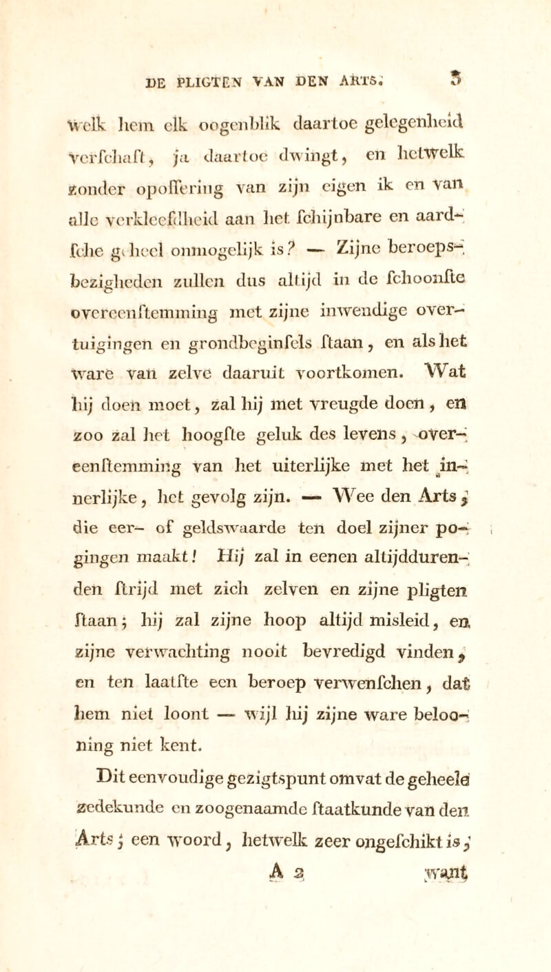 Welk hem elk oogenblik daartoe gelegenheid VciTcliaftj ju daartoe dwingt, en hetwelk. 2onder opofTeriug van zijn eigen ik en van alle verkleefdheid aan hef. fclnjnbare en aard- felie gv heel onmogelijk is ? — Zijne beroeps- bezigheden zullen dus altijd in de fchoonfte overeenftemming met zijne inwendige over- tuigingen en grondbeginfels ftaan , en als het ware vaii zelve daaruit voortkomen. Wat hij doen moet, zal hij met vreugde doen , en zoo zal liet hoogfle geluk des levens, over— eenftemming van het uiterlijke met het in- nerlijke , liet gevolg zijn. — Wee den Arts , die eer- of geldswaarde ten doel zijner po- gingen maakt! Hij zal in eenen altijdduren- den ftrijd met zich zelven en zijne pligten ftaan; hij zal zijne hoop altijd misleid, en. zijne verwachting nooit bevredigd vinden, en ten laaLfte een beroep verwenfehen, dat hem niet loont — w ijl hij zijne ware beloo- ning niet kent. Dit eenvoudige gezigtspunt omvat de geheela zedekunde en zoogenaamde ftaatkunde van den Arts j een woord, hetwelk zeer ongefchikt is A 2 .want