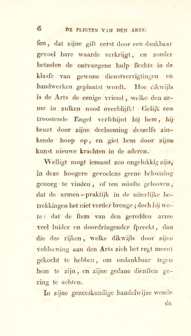 ö fen , dat zijne gif! eerst door een dankbaar gevoel hare waarde verkrijgt, en zonder hetzelve de ontvangene hulp Hechts in de klasfe van gewone dienstverrigtingen en handwerken geplaatst wordt. Hoe dikwijls is de Arts de eenige vriend , welke den ar- me in zulken nood overblijft! Gelijk een troostende Engel vcrfchijnt hij hem, hij beurt door zijne deelneming deszelfs zin- kende hoop op, en giet hem door zijne kunst nieuwe krachten in de aderen. Welligt mogt iemand zco ongelukkig zijn, in deze hoogere gevoelens geene bclooning genoeg te vinden, of ten minfte gelooven, dat de armen-praktijk in de uiterlijkc be- trekkingen het niet verder brenge ; doch Lij we- le: dat de ftem van den geredden arme veel luider en doordringender fpreekt, dan die des rijken, welke dikwijls door zijne voldoening aan den Arts zich Let regt meent gekocht te hebben, om ondankbaar tegen hem te zijn, en zijne gedane dienften ge- ring te achten. Jn zijne geneeskundige handelwijze wende do