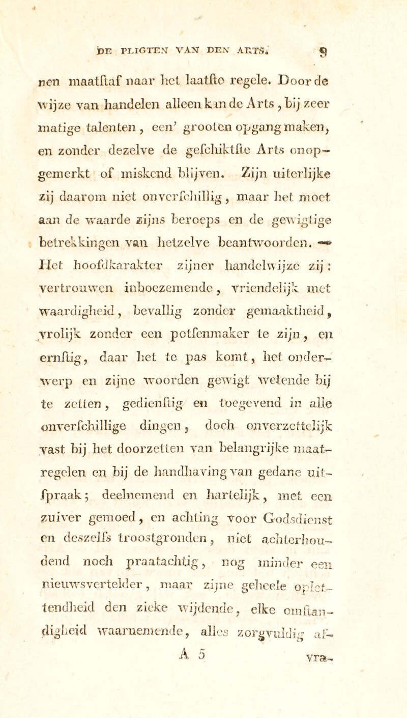 ren maatftaf naar het laatflo regele. Door de wijze van handelen alleen k in de Arts , bij zeer matige talenten , een’ grooten opgang maken, en zonder dezelve de gefcliiktfie Arts onop- gemerkt of miskend blijven. Zijn niterlijke zij daarom niet onvcrfohillig, maar liet moet. aan de waarde zijns beroeps en de gewigtige betrekkingen van hetzelve beantwoorden. -*■ Het hoofdkarakter zijner handelwijze zij: vertrouwen inboezemende, Vriendelijk met Waardigheid, bevallig zonder gemaaktheid, vrolijk zonder een petfenmaker te zijn, en ernftig, daar het te pas komt, het onder- werp en zijne woorden gewagt wetende bij te zetten, gedienftig en toegevend in alle onverfohillige dingen, doch onverzcttclijk vast hij het doorzetten van belangrijke maat- regelen en hij de handhaving van gedane uit- fpraak; deelnemend cn hartelijk, met een zuiver gemoed, cn achting voor Godsdienst en deszelfs troostgronden, niet achterhou- dend noch praatachtig, nog minder een nieuwsvertelder, maar zijne gchcele oplet- tendheid den zieke wijdende, elke om han- digheid waarnemende, alles zorgvuldig al- A 5 vra-