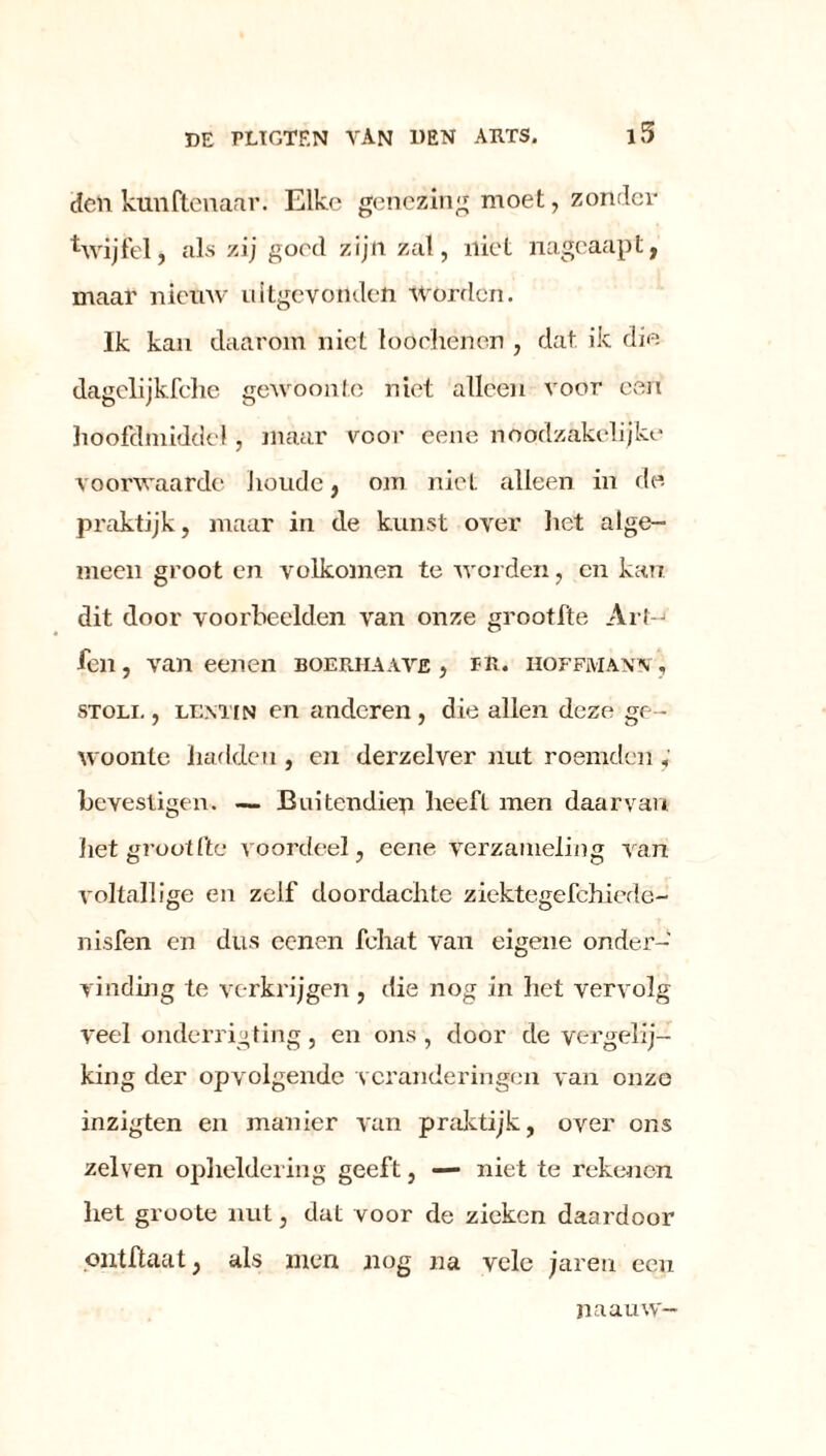 i5 deii kunftenaar. Elke genezing moet, zonder ^vijfel, als zij goed zijn zat, niet nageaapt, maar nieuw uitgevonden worden. Ik kan daarom niet loochenen , dat. ik die dagelijkfche gewoonte niet alleen voor een hoofdmidde!, maar voor eene noodzakelijke voorwaarde houde, om niet alleen in de praktijk, maar in de kunst over het alge- meen groot en volkomen te worden, en kan. dit door voorbeelden van onze grootfte Art-j fen, van een en boerhaaye , rit. hoffmaw , STOLi., LEMiN en anderen, die allen deze ge- woonte hadden , en derzelver nut roemden ; bevestigen. — Buitendien heeft men daarvan het groot l'tc voordeel, eene verzameling van voltallige en zelf doordachte ziektegefchiede- nisfen en dus ccnen fehat van eigene onder- vinding te verkrijgen, die nog in het vervolg veel onderrigting, en ons, door de vergelij- king der opvolgende veranderingen van ouzo inzigten en manier van praktijk, over ons zelven opheldering geeft, — niet te rekenen het groote nut, dat voor de zieken daardoor ontftaat, als men nog na vele jaren een naauw—