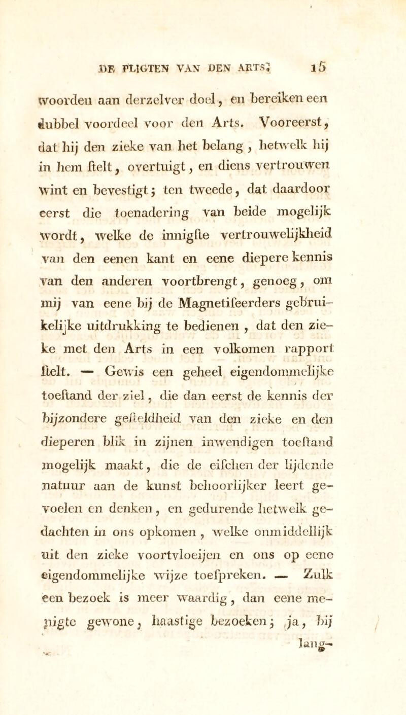 woorden aan derzelvcr doel, en bereiken een dubbel voordeel voor den Arts. Vooreerst, dat hij den zieke van bet belang , hetwelk hij in hem ftelt, overtuigt, en diens vertrouwen wint en bevestigt j ten tweede, dat daardoor eerst die toenadering van beide mogelijk wordt, welke de innigfle vertrouwelijkheid van den eenen kant en eene diepere kennis van den anderen voortbrengt, genoeg, om mij van eene bij de Magnetifeerders gebrui- kelijke uitdrukking te bedienen , dat den zie- ke met den Arts in een volkomen rapport itelt. — Gewis een geheel eigendommelijke toeftand der ziel, die dan eerst de kennis der bijzondere geiteldheid van den zieke en den dieperen blik in zijnen imvendigen toeftand mogelijk maakt, die de eifclien der lijdende natuur aan de kunst behoorlijker leert ge- voelen en denken, en gedurende hetwelk ge- dachten in ons opkomen, welke onmiddellijk uit den zieke voortvloeijen en ons op eene eigendommelijke wijze toefpreken. — Zulk een bezoek is meer waardig, dan eene me- pigte gewone, haastige bezoekenj ja, bij lang- , 9