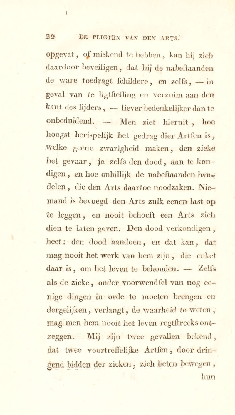 opgevat, o/miskend te hebben, kan hij zich daardoor beveiligen, dat hij de nabefiaanden de ware toedragt fchildere, en zelfs, — in geval van te ligtftelling en verzuim aan den kant des lijders, — liever bedenkelijker dan te onbeduidend. — Men ziet hieruit , hoe hoogst berispelijk het gedrag dier Artfen is, welke geene zwarigheid maken, den zieke het gevaar, ja zelfs den dood, aan te kon- digen , en hoe onbillijk de nabeftaanden han- delen , die den Arts daartoe noodzaken. Nie- mand is bevoegd den Arts zulk eenen last op ie leggen, en nooit behoeft een Arts zich dien te laten geven. Den dood verkondigen , heet: den dood aandoen, en dat kan, dat mag nooit het werk van hem zijn, die enkel daar is, om het leven te behouden. — Zelfs als de zieke, onder voorwendfel van nog ee- nigc dingen in orde te moeten brengen en dergelijken, verlangt, de waarheid te weten , mag men hem nooit het leven regtftreeks ont- zeggen. Mij zijn twee gevallen bekend, dat twee voortreffelijke Artfen, doordrin- gend bidden der zieken. zich lieten bewegen , K* — — * hun