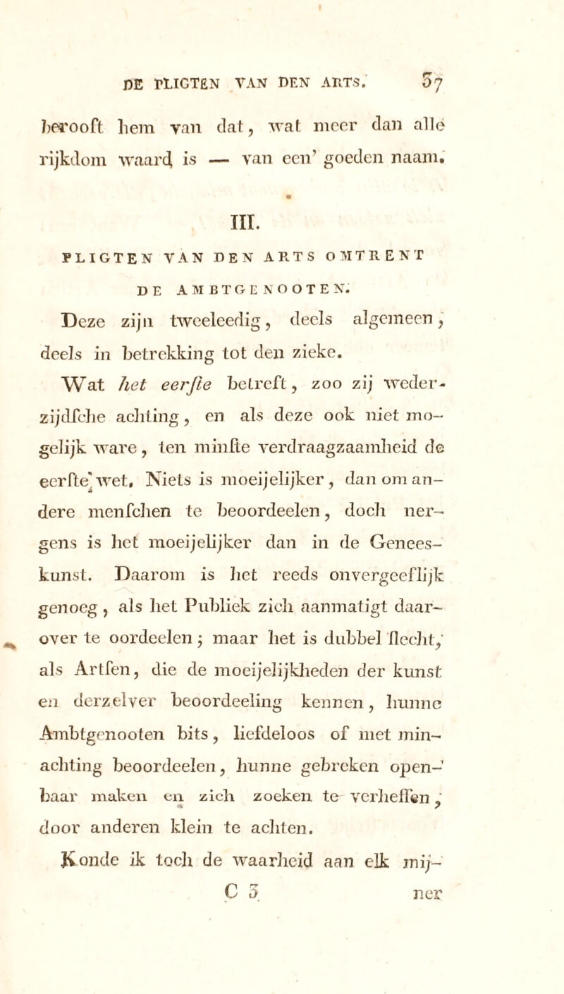 berooft liem yan dat, wat meer dan alle rijkdom waard is — van een’ goeden naam. III. PLIGTEN VAN DEN ARTS OMTRENT DE AMBTGENOOTEN. Deze zijn tweeleedig, deels algemeen, deels in betrekking tot den zieke. Wat het eerjïe betreft, zoo zij weder - zijdfche achting, en als deze ook niet mo- gelijk ware, ten minlte verdraagzaamheid de eerfte]wet, Niets is moeijelijker, dan om an- dere menfehen te beoordeelen, doch ner- gens is bet moeijelijker dan in de Genees- kunst. Daarom is liet reeds onvergeeflijk genoeg , als liet Publiek zich aanmatigt daar- over te oordeelen 5 maar bet is dubbel Hecht, als Artfen, die de moei jelijkheden der kunst en derzelver beoordeeling kennen, hunne Ambtgenooten bits, liefdeloos of met min- achting beoordeelen, hunne gebreken open- baar maken en zich zoeken te verheffen. m s door anderen klein te achten. Konde ik toch de waarheid aan elk mij- C 5 ner