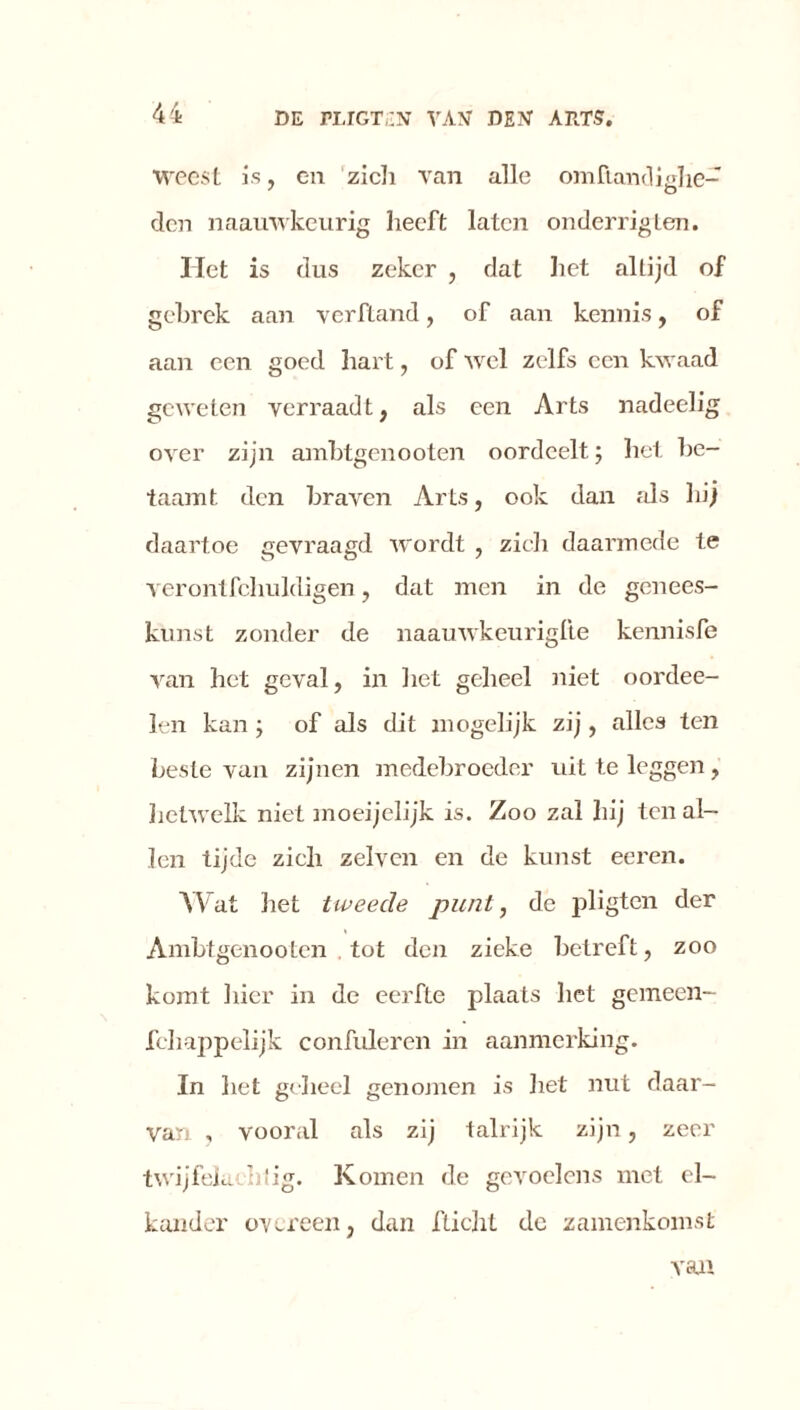 Weest is, en zich van alle omftandiahe- den naauwkeurig heeft laten onderrigten. Het is dus zeker , dat het altijd of gebrek aan verfland, of aan kennis, of aan een goed hart, of wel zelfs een kwaad geweten verraadt, als een Arts nadeelig over zijn ambtgenooten oordeelt; het be- taamt den braven Arts, ook dan als hij daartoe gevraagd wordt , zich daarmede te verontfchuldigen, dat men in de genees- kunst zonder de naauwkeuriglte kennisfe van het geval, in liet geheel niet oordee- len kan ; of als dit mogelijk zij, alles ten beste van zijnen medebroeder uit te leggen, hetwelk niet moeijelijk is. Zoo zal hij ten al- len tijde zich zeïven en de kunst eeren. Wat het tweede punt, de pligten der Ambtgenooten . tot den zieke betreft, zoo komt hier in de eerfte plaats het gemeen- fchappelijk confuleren in aanmerking. In het geheel genomen is het nut daar- van , vooral als zij talrijk zijn , zeer twijfelachtig. Komen de gevoelens met el- kander overeen, dan fticht dc zamenkomst van