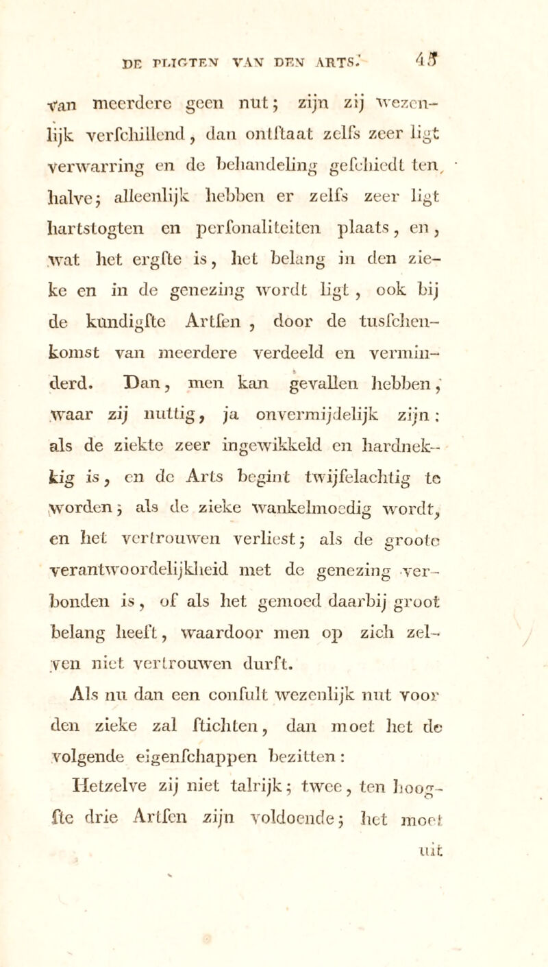 Van meerdere geen nut; zijn zij 'wezen- lijk. verfcliillend, dan ontftaat zelfs zeer ligt Verwarring en de behandeling gefcliiedt ten, halve ; alleenlijk hebben er zelfs zeer ligt hartstogten en perfonaliteiten plaats, en, wat het ergfte is, het belang in den zie- ke en in de genezing wordt ligt , ook bij de kundigftc Artfen , door de tusfehen- komst van meerdere verdeeld en vermin- % derd. Dan, men kan gevallen hebben, waar zij nuttig, ja onvermijdelijk zijn: als de ziekte zeer ingewikkeld en hardnek- kig is, en de Arts begint twijfelachtig te worden ; als de zieke wankelmoedig wordt, en het vertrouwen verliest; als de groote verantwoordelijkheid met de genezing ver- bonden is , of als het gemoed daarbij groot belang heeft, waardoor men op zich zel- ven niet vertrouwen durft. Als nu dan een confult wezenlijk nut voor den zieke zal ftichten, dan moet liet de volgende eigenfehappen bezitten: Hetzelve zij niet talrijk; twee, ten Loog- fte drie Artfen zijn voldoende; liet moet