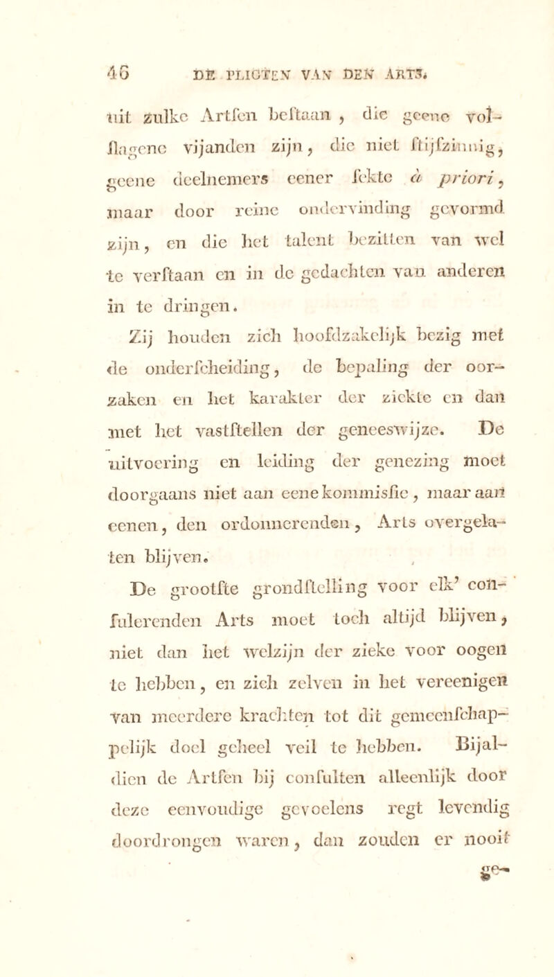 uit zulke Artfen beftaan , die geene vol- flagene vijanden zijn, die niet Jlijfzinmg, geeue deelnemers eener fekte a priori, maar door reine ondervinding gevormd zijn, en die liet talent bezitten van wel te verftaan en in de gedachten van anderen in te dringen. Zij houden zich hoofdzakelijk bezig met de onderfcheiding, dc bepaling der oor- zaken en het karakter der ziekte en dan met liet vastftellen der geneeswijze. De uitvoering en leiding der genezing moet doorgaans niet aan eene kommislïc , maar aart eenen, den ordonnerenden , Arts overgela- ten blijven. De grootfte grondftelling voor elk’ coïi- fulerenden Arts moet toch altijd blijven, niet dan het welzijn der zieke voor oogen te hebben, en zich zelven in het vereenigen Van meerdere krachten tot dit gemeeiifehap- pelijk doel geheel veil te hebben. Bijal- dien de Artfen bij confulten alleenlijk door deze eenvoudige gevoelens regt levendig doordrongen waren, dan zouden er nooit