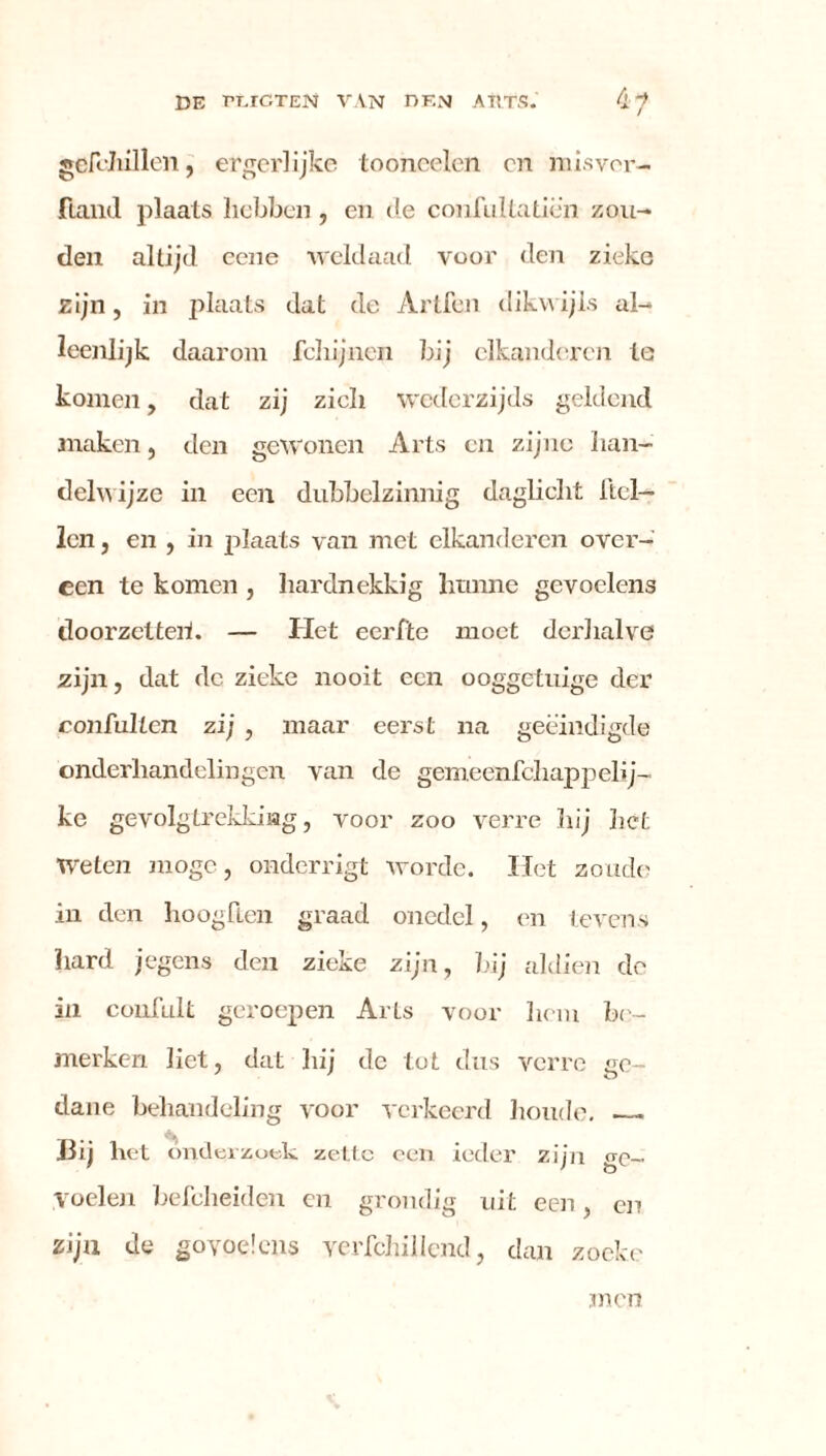 gefchillen, ergerlijke tooneelen on misver- fiand plaats hebben , en de confultatiën zou- den altijd eene weldaad voor den zieke zijn, in plaats dat de Artfen dikwijls al- leenlijk daarom fchijnen bij elkandercn te komen, dat zij zicli wederzijds geldend maken, den gewonen Arts cn zijne han- delwijze in een dubbelzinnig daglicht Hel- len , en , in plaats van met elkandercn over- een te komen , hardnekkig hunne gevoelens doorzetteh. — Het eerfte moet derhalve zijn, dat de zieke nooit een ooggetuige der coufullcn zij , maar eerst na geëindigde onderliandelingen van de gemeenfchappelij- ke gevolgtrekking, voor zoo verre hij het Weten moge, onderrigt worde. Het zoude in den hoogden graad onedel, en tevens hard jegens den zieke zijn, hij aldien de in confult geroepen Arts voor hem be- merken liet, dat hij de tot dus verre ge- dane behandeling voor verkeerd houde. Hij het onderzoek zette een ieder zijn ge- voelen befeheiden en grondig uit een, en zijn de goyoeïens verfchillend, clan zoekc men