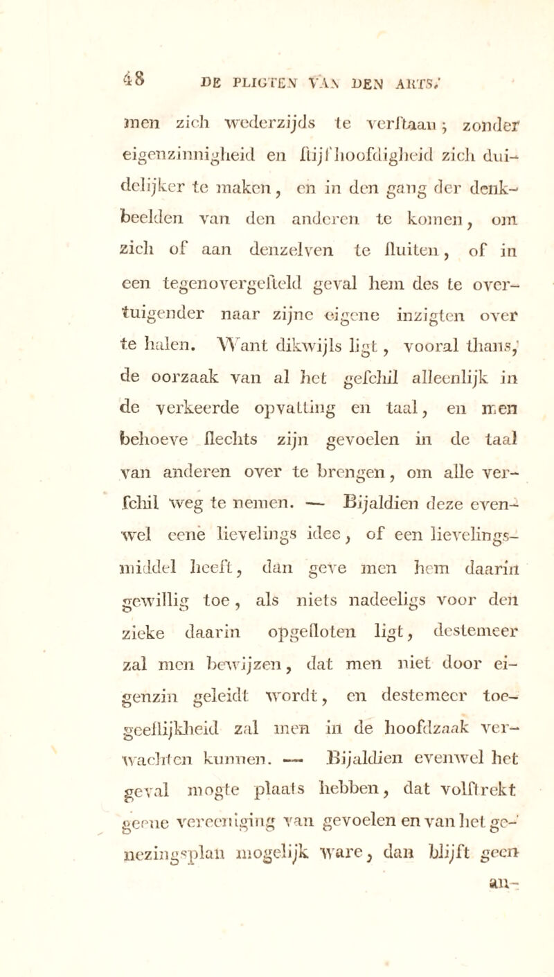 4 8 men zich wederzijds te verftaan; zonder eigenzinnigheid en flijf hoofdigheid zich dui- delijker te maken, en in den gang der denk- beelden van den anderen te komen, om zich of aan denzelven te fluiten, of in een tegenovergeiteld geval hem des te over- tuigender naar zijne eigene inzigten over te halen. Want dikwijls ligt, vooral thans, de oorzaak van al het gefchil alleenlijk in de verkeerde opvatting en taal, en men behoeve Hechts zijn gevoelen in de taal van anderen over te brengen, om alle ver- fchil weg te nemen. — Bijaldien deze even- wel eene lieveling» idee, of een lievelings- middel heeft, dan geve men hem daarin gewillig toe, als niets nadeeligs voor den zieke daarin opgefloten ligt, destemeer zal men bewijzen, dat men niet door ei- genzin geleidt wordt, en destemeer toe- geeflijkheid zal men in de hoofdzaak ver- wachten kunnen. —- Bijaldien evenwel het geval mogte plaals hebben, dat volftrekt geene vereeniging van gevoelen en van het ge- nezingsplaii mogelijk ware, dan blijft geen an-