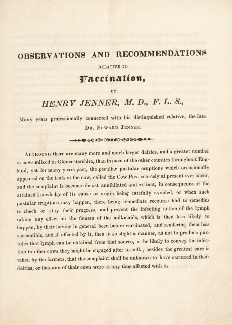 OBSERVATIONS AND RECOMMENDATIONS RELATIVE TO STarrittaptfott# BY HENRY JENNER, M. D., F. L* &, Many years professionally connected with Ms distinguished relative> the late Dr* Edward Jenner. Although there are many more and much larger dairies, and a greater numbei of cows milked in Gloucestershire, than in most of the other counties throughout Eng- land, yet for many years past, the peculiar pustular eruptions which occasionally appeared on the teats of the cow, called the Cow Pox, scarcely at present ever occur, and the complaint is become almost annihilated and extinct, in consequence oi the attained knowledge of its cause or origin being carefully avoided, or when such pustular eruptions may happen, there being immediate recourse had to remedies to check or stay their progress, and prevent the infecting action of the lymph taking any effect on the fingers of the milkmaids, which is then less likely to happen, by their having in general been before vaccinated, and rendering them less susceptible, and if affected by it, then in so slight a manner, as not to produce pus- tules that lymph can be obtained from that source, or be likely to convey the infec- tion to other cows they might be engaged after to milk; besides the greatest care is taken by the farmers, that the complaint shall be unknown to have occurred in theii dairies, or that any of their cows were at any time affected with it.