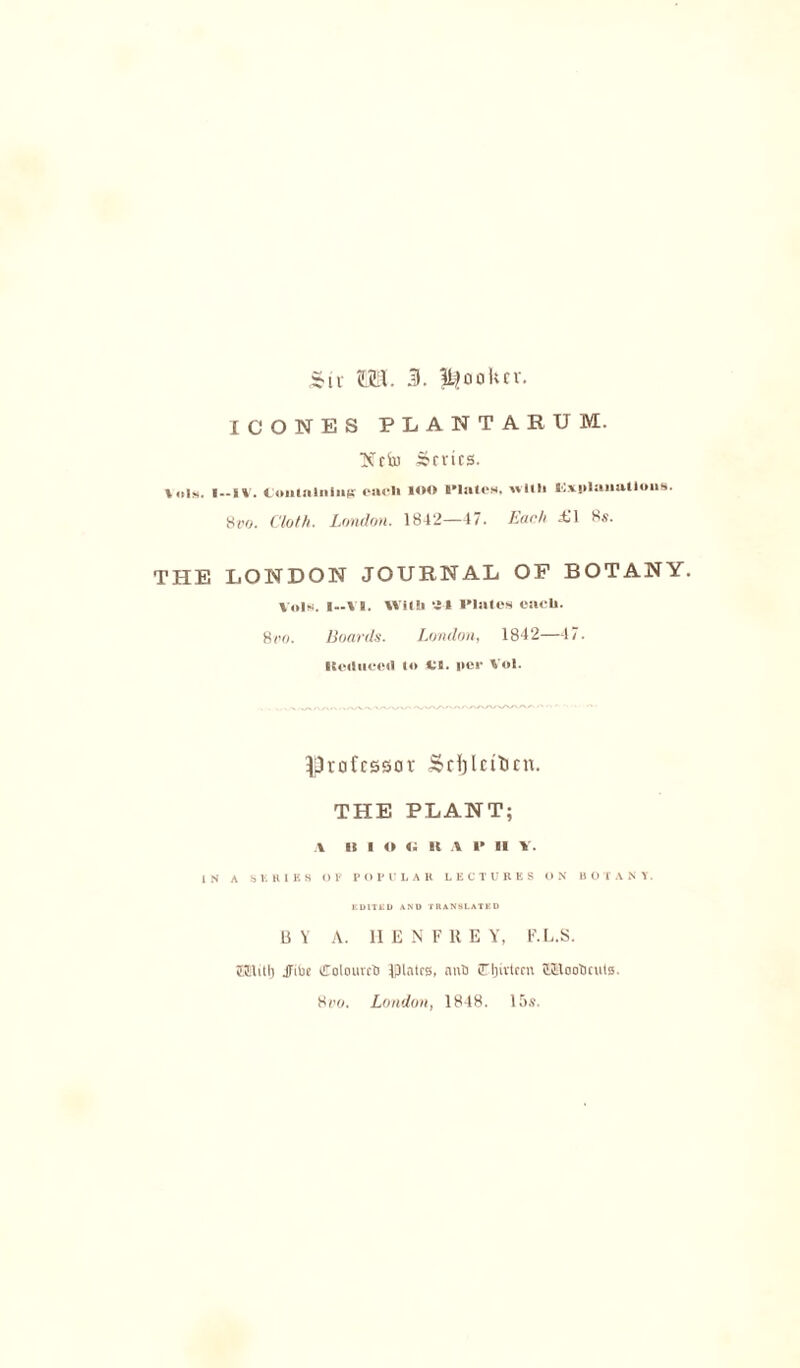 $iv ©US. 3. li^ookcv. ICONES PLANTAEUI. Neil) Series. Ids. I—IV. Containing each UM» Plates, with Explanations. 8vo. Cloth. London. 1842—47. Each XI 8s. THE LONDON JOURNAL OP BOTANY. Vols. I--Y8. With *4» l’lates each. 8/io. Boards. London, 1842—47. Reduced H> *l. per Vol. professor Scijlntien. THE PLANT; a it i o «; it A P II v. IN A SERIES OR POPULAR LECTURES ON BOTANY. EDITED AND TRANSLATED BY A. 11 E N F 11 E Y, F. L.S. raiti) JTitie (EolouvctJ Ifllatra, nnO £TIjivteen ttElooticuls. 8wo. London, 1848. 15s.