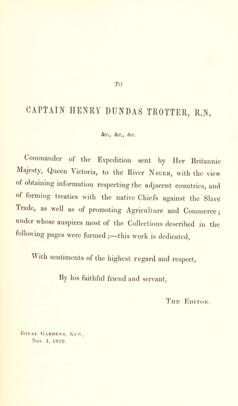 To CAPTAIN ITENRY DUNDAS TROTTER, R.N. &c., &c., &c. Commander of the Expedition sent by Her Britannic Majesty, Queen Victoria, to the River Niger, with the view of obtaining information respecting the adjacent countries, and of forming treaties with the native Chiefs against the Slave Tiade, as well as of promoting Agriculture and Commerce; under whose auspices most of the Collections described in the following pages were formed;—this work is dedicated, V ith sentiments of the highest regard and respect. By his faithful friend and servant, The Editor. Koyal Gardens, Kr.w Nov. I, 1849.