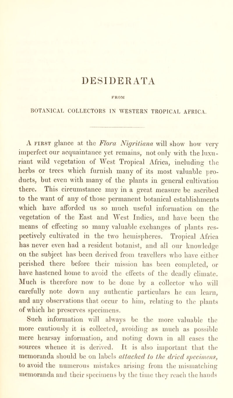 DESIDERATA FROM BOTANICAL COLLECTORS IN WESTERN TROPICAL AFRICA. A first glance at the Flora Nigritiana will show how very imperfect our acquaintance yet remains, not only with the luxu¬ riant wild vegetation of West Tropical Africa, including the herbs or trees which furnish many of its most valuable pro¬ ducts, but even with many of the plants in general cultivation there. This circumstance may in a great measure be ascribed to the want of any of those permanent botanical establishments which have afforded us so much useful information on the vegetation of the East and West Indies, and have been the means of effecting so many valuable exchanges of plants res¬ pectively cultivated in the two hemispheres. Tropical Africa has never even had a resident botanist, and all our knowledge on the subject has been derived from travellers who have either perished there before their mission has been completed, or have hastened home to avoid the effects of the deadly climate. Much is therefore now to be done by a collector who will carefully note down any authentic particulars he can learn, and any observations that occur to him, relating to the plants of which lie preserves specimens. Such information will always be the more valuable the more cautiously it is collected, avoiding as much as possible mere hearsay information, and noting down in all cases the sources whence it is derived. It is also important that the memoranda should be on labels attached to the dried specimens, to avoid the numerous mistakes arising from the mismatching memoranda and their specimens by the time they reach the hands