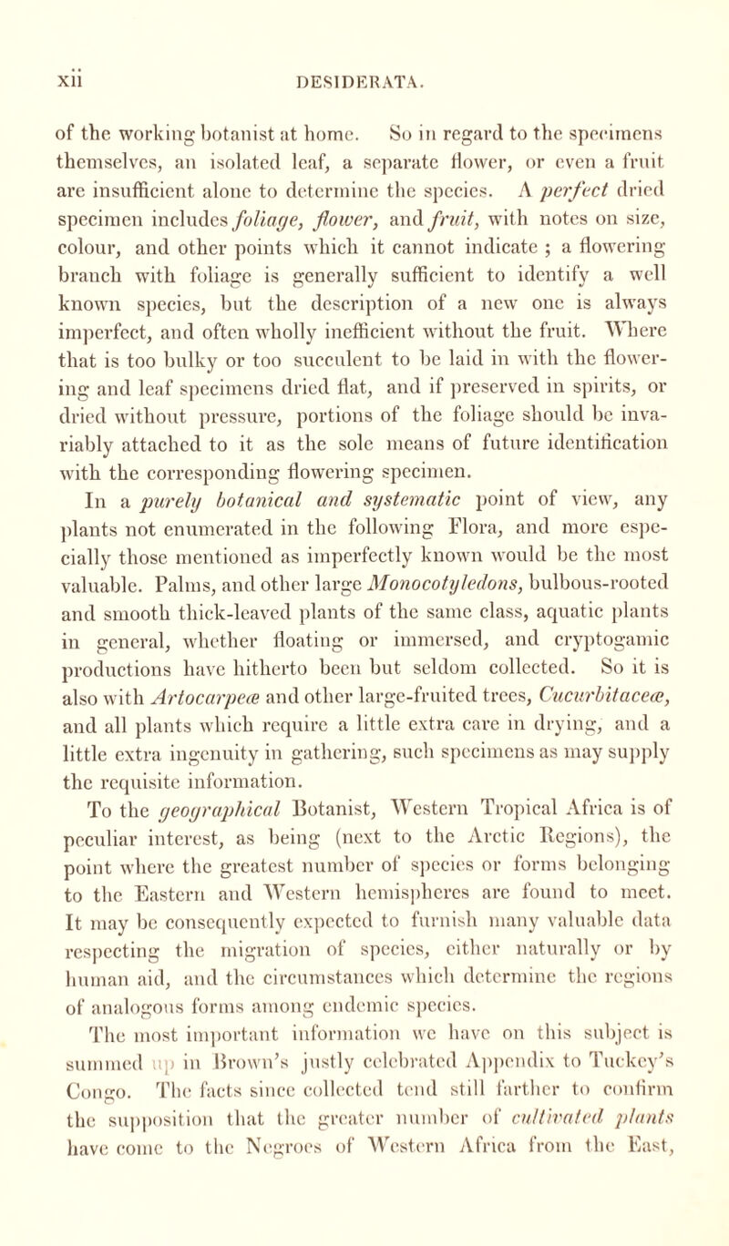of the working botanist at home. So in regard to the specimens themselves, an isolated leaf, a separate flower, or even a fruit are insufficient alone to determine the species. A perfect dried specimen includes foliage, flower, and fruit, with notes on size, colour, and other points which it cannot indicate ; a flowering branch with foliage is generally sufficient to identify a well known species, but the description of a new one is always imperfect, and often wholly inefficient without the fruit. Where that is too bulky or too succulent to be laid in with the flower¬ ing and leaf specimens dried flat, and if preserved in spirits, or dried without pressure, portions of the foliage should be inva¬ riably attached to it as the sole means of future identification with the corresponding flowering specimen. In a purely botanical and systematic point of view, any plants not enumerated in the following Flora, and more espe¬ cially those mentioned as imperfectly known would be the most valuable. Palms, and other large Monocotyledons, bulbous-rooted and smooth thick-leaved plants of the same class, aquatic plants in general, whether floating or immersed, and cryptogamic productions have hitherto been but seldom collected. So it is also with Artocarpece and other large-fruited trees, Cucurbitaceae, and all plants which require a little extra care in drying, and a little extra ingenuity in gathering, such specimens as may supply the requisite information. To the geographical Botanist, Western Tropical Africa is of peculiar interest, as being (next to the Arctic Regions), the point where the greatest number of species or forms belonging to the Eastern and Western hemispheres are found to meet. It may be consequently expected to furnish many valuable data respecting the migration of species, either naturally or by human aid, and the circumstances which determine the regions of analogous forms among endemic species. The most important information we have on this subject is summed up in Brown’s justly celebrated Appendix to Tuekey’s Congo. The facts since collected tend still farther to confirm the supposition that the greater number of cultivated plants have come to the Negroes of Western Africa from the East,