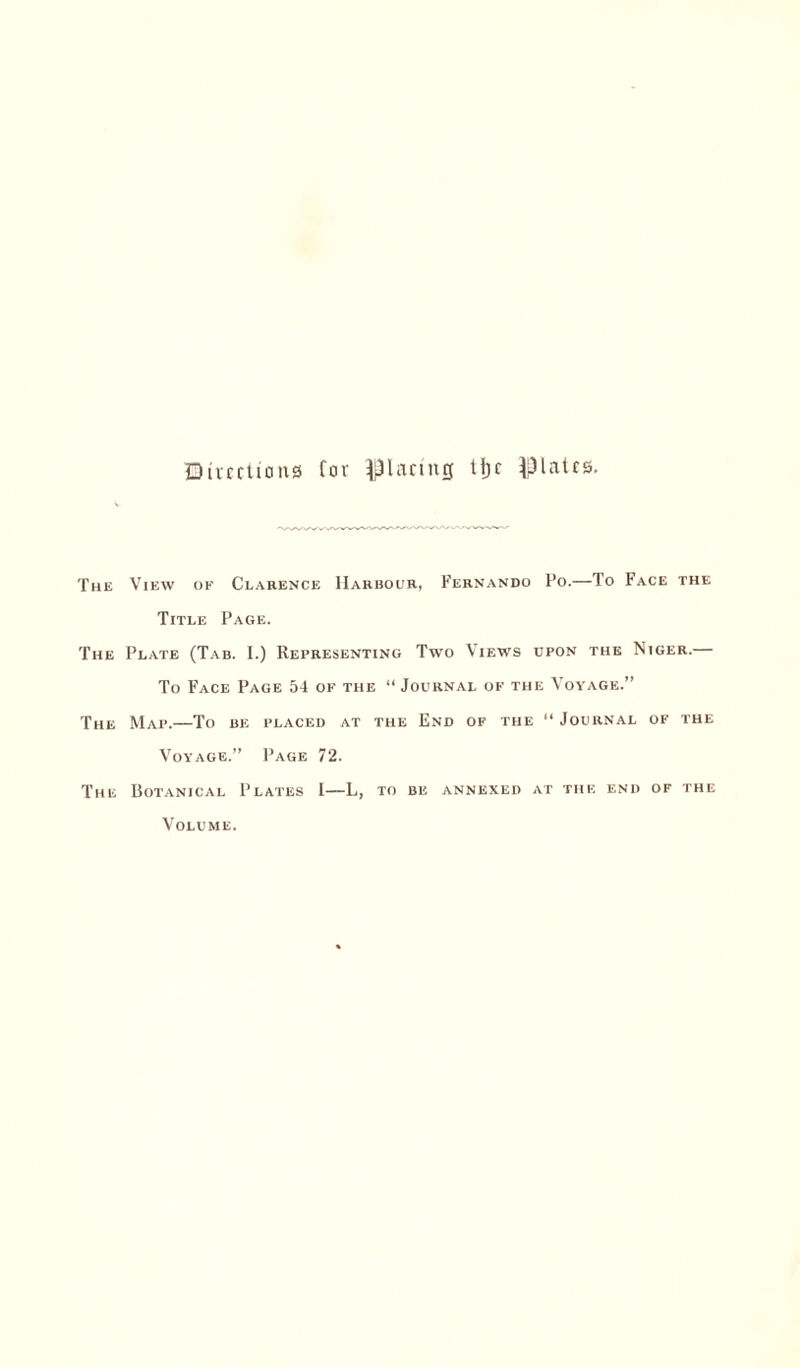 Directions Cor glaring tijc plates. The View of Clarence Harbour, Fernando Po.—To Face the Title Page. The Plate (Tab. I.) Representing Two Views upon the Niger.— To Face Page 54 of the “Journal of the Voyage.” The Map.—To be placed at the End of the “ Journal of the Voyage.” Page 72. The Uotanical Plates I—L, to be annexed at the end of the Volume.