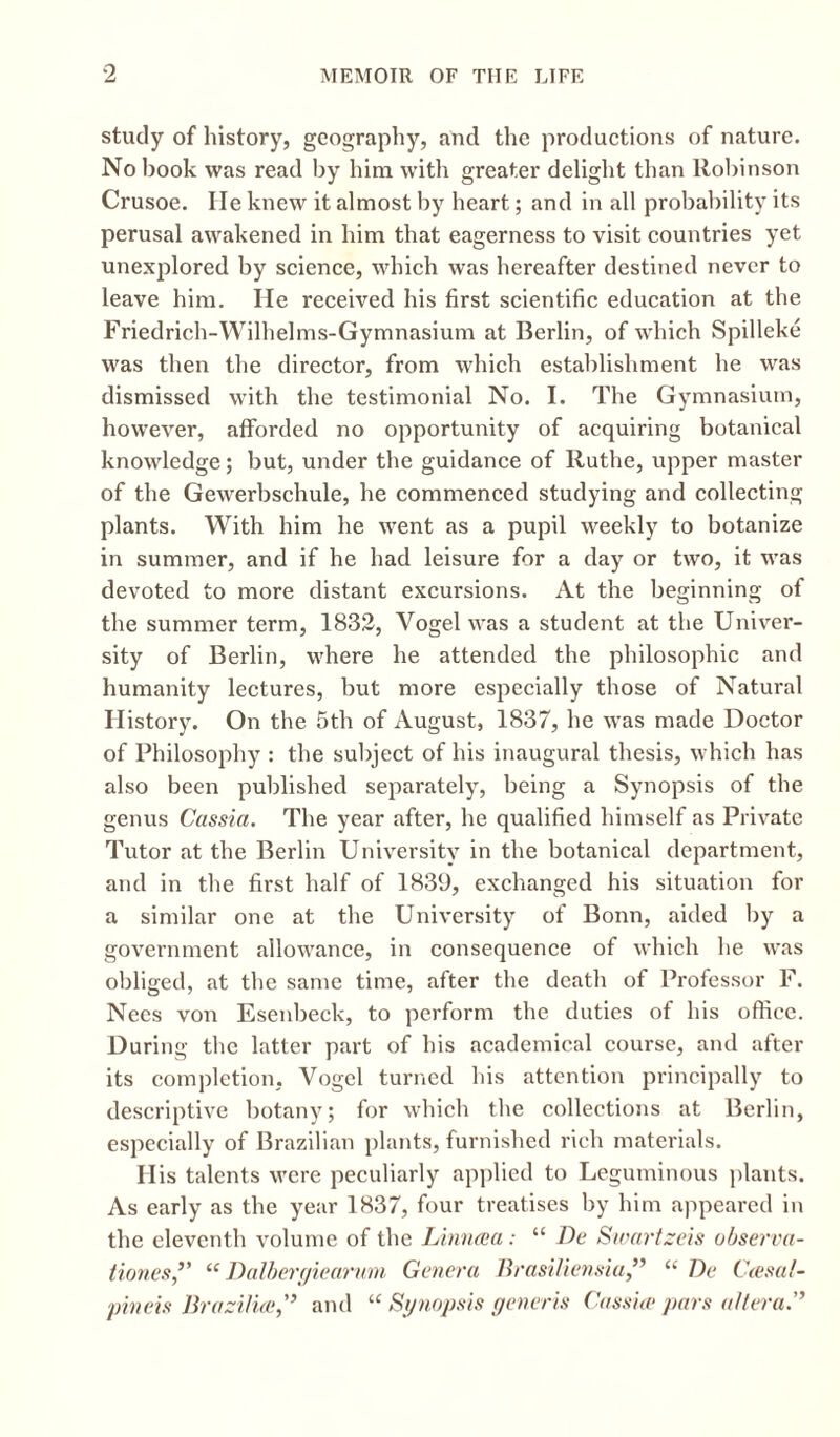 study of history, geography, and the productions of nature. No book was read by him with greater delight than Robinson Crusoe. He knew it almost by heart; and in all probability its perusal awakened in him that eagerness to visit countries yet unexplored by science, which was hereafter destined never to leave him. He received his first scientific education at the Friedrich-Wilhelms-Gymnasium at Berlin, of which Spilleke was then the director, from which establishment he was dismissed with the testimonial No. I. The Gymnasium, however, afforded no opportunity of acquiring botanical knowledge; but, under the guidance of Ruthe, upper master of the Gewerbschule, he commenced studying and collecting plants. With him he went as a pupil weekly to botanize in summer, and if he had leisure for a day or two, it was devoted to more distant excursions. At the beginning of the summer term, 1832, Vogel was a student at the Univer¬ sity of Berlin, where he attended the philosophic and humanity lectures, but more especially those of Natural History. On the 5th of August, 1837, he was made Doctor of Philosophy : the subject of his inaugural thesis, which has also been published separately, being a Synopsis of the genus Cassia. The year after, he qualified himself as Private Tutor at the Berlin University in the botanical department, and in the first half of 1839, exchanged his situation for a similar one at the University of Bonn, aided by a government allowance, in consequence of which he was obliged, at the same time, after the death of Professor F. Nees von Esenbeck, to perform the duties of his office. During the latter part of his academical course, and after its completion, Vogel turned his attention principally to descriptive botany; for which the collections at Berlin, especially of Brazilian plants, furnished rich materials. His talents were peculiarly applied to Leguminous plants. As early as the year 1837, four treatises by him appeared in the eleventh volume of the Linncua: “ De Sivartzcis observa- tiones,” “ Dalbergiearum Genera Brasiliensia,” “ De Ctesal- pineis Brazilue,'’ and “ Synopsis generis Cassia? pars altera.”