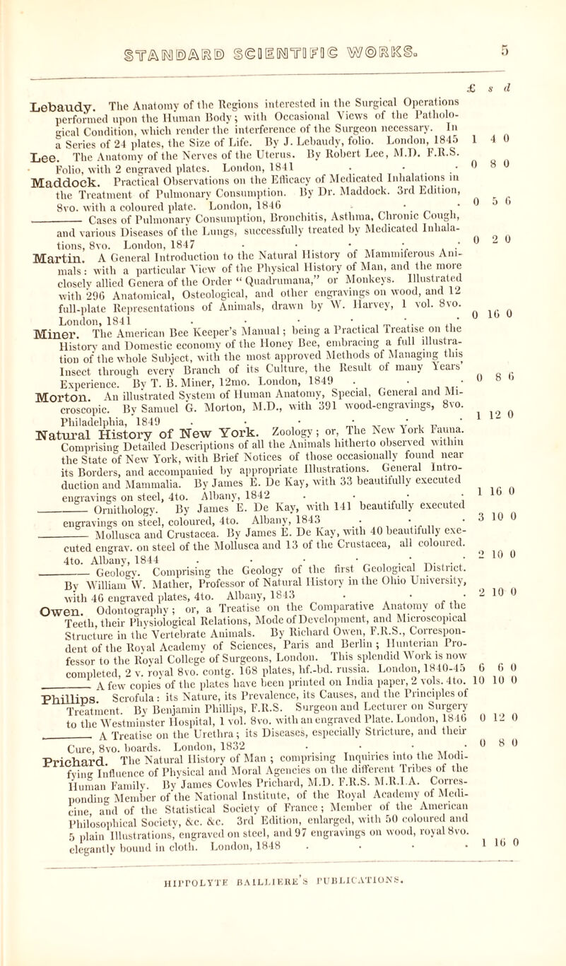 £ SeMUROWOe WORKS Lebaudy. The Anatomy of the Regions interested in the Surgical Operations performed upon the Human Body; with Occasional Views of the Patholo¬ gical Condition, which render the interference of the Surgeon necessary. In a Series of 24 plates, the Size of Life. By J. Lebaudy, folio. London, 1845 Lee. The Anatomy of the Nerves of the Uterus. By Robert Lee, M.D. F.R.S. Folio, with 2 engraved plates. London, 1841 . • Maddock. Practical Observations on the Efficacy of Medicated Inhalations m the Treatment of Pulmonary Consumption. By Dr. Maddock. 3rd Edition, 8vo. with a coloured plate. London, 1846 •. * __ Cases of Pulmonary Consumption, Bronchitis, Asthma, Chronic Cough, and various Diseases of tiie Lungs, successfully treated by Medicated Inhala¬ tions, 8vo. London, 1847 • • • ; .' Martin A General Introduction to the Natural History of Mammiferous Ani¬ mals': with a particular View of the Physical History of Man, and the more closely allied Genera of the Order “ Quadrumana,” or Monkeys. Illustrated with 296 Anatomical, Osteological, and other engravings on wood, and 12 full-plate Representations of Animals, drawn by W. Harvey, 1 vol. 8vo. London, 1841 • • • • ' , ’ Miner. The American Bee Keeper’s Manual; being a Practical 1 realise on the History and Domestic economy of the Honey Bee, embracing a full illustra¬ tion of the whole Subject, with the most approved Methods of Managing this Insect through every Branch of its Culture, the Result of many teais Experience. By T. B. Miner, 12mo. London, 1849 . • • Morton. An illustrated System of Human Anatomy, Special, General and Mi¬ croscopic. By Samuel G. Morton, M.D., with 391 wood-engravings, 8\o. Philadelphia, 1849 . • • • ,T ' _ Natural History of New York. Zoology; or, The New York Fauna. Comprising Detailed Descriptions of all the Animals hitherto observed within the State of New York, with Brief Notices of those occasionally found near its Borders, and accompanied by appropriate Illustrations. General Intro¬ duction and Mammalia. By James E. De Kay, with 33 beautifully executed engravings on steel, 4to. Albany, 1842 . • • • __ Ornithology. By James E. De Kay, with 141 beautifully executed engravings on steel, coloured, 4to. Albany, 1843 • ' __ Mollusca and Crustacea. By James E. De Kay, with 40 beautifully exe¬ cuted engrav. on steel of the Mollusca and 13 of the Crustacea, all coloiued. 4to. Albany, 1844 . • • _Geology. Comprising the Geology of the first Geological District. By William W. Mather, Professor of Natural History in the Ohio University, with 46 engraved plates, 4to. Albany, 1843 . • • Owen Odontography ; or, a Treatise on the Comparative Anatomy of the Teeth their Physiological Relations, Mode of Development, and Microscopical Structure in the Vertebrate Animals. By Richard Owen, F.R.S., Correspon¬ dent of the Royal Academy of Sciences, Paris and Berlin; Hunterian Pro¬ fessor to the Royal College of Surgeons, London. This splendid Work is now completed, 2 v. royal 8vo contg. 168 plates, lif.-bd. russia. London, 1840-45 __ a few copies of the plates have been printed on India paper, 2 vols. 4to. Phillips Scrofula: its Nature, its Prevalence, its Causes, and the Principles of Treatment By Benjamin Phillips, F.R.S. Surgeon and Lecturer on Surgery to the Westminster Hospital, 1 vol. 8vo. with an engraved Plate. London, 1846 _A Treatise on the Urethra; its Diseases, especially Stricture, and then- Cure, 8vo. hoards. London, 1832 . • . . * Prichard The Natural History of Man ; comprising Inquiries into the Modi¬ fying Influence of Physical and Moral Agencies on the different Tribes of the Human Familv. By James Cowles Prichard, M.D. F.R.S. M.R.I.A. Cones- ponding Member of the National Institute, of tlic Royal Academy of Medi¬ cine and of the Statistical Society of France; Member of the American Philosophical Society, &c. &c. 3rd Edition, enlarged, with 50 coloured and 5 plain Illustrations, engraved on steel, and 97 engravings on wood, royal 8vo. elegantly bound in cloth. London, 1848 1 4 0 0 8 0 0 5 6 0 2 0 0 16 0 0 8 6 1 12 0 1 16 0 3 10 0 2 10 0 2 10 0 6 6 0 10 10 0 0 12 0 0 8 0 1 16 0
