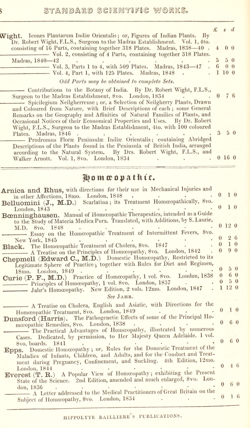5 STAIN! ©ARE) §©DllNnrBFO© W@RKS £ s d Wight. leones Plantarum India; Orientalis; or, Figures of Indian Plants. By Dr. Robert Wight, F.L.S., Surgeon to the Madras Establishment. Vol. 1, 4to. consisting of 10 Parts, containing together 318 Plates. Madras, 1838—40 .4 0 0 - Vol. 2, consisting of 4 Parts, containing together 318 Plates. Madras, 1840—42 . . . . . .5 5 0 -- Vol. 3, Parts 1 to 4, with 509 Plates. Madras, 1843—47 .6 0 0 - Vol. 4, Part 1, with 125 Plates. Madras, 1848 . . 1 10 0 Odd Parts may be obtained to complete Sets. - Contributions to the Botany of India. By Dr. Robert Wight, F.L.S., Surgeon to the Madras Establishment, 8vo. London, 1834 . .0 7 6 --- Spicilegium Neilgherrense ; or, a Selection of Neilgherry Plants, Drawn and Coloured from Nature, with Brief Descriptions of each ; some General Remarks on the Geography and Affinities of Natural Families of Plants, and Occasional Notices of their Economical Properties and Uses. By Dr. Robert Wight, F.L.S., Surgeon to the Madras Establishment, 4to. with 100 coloured Plates. Madras, 1846 . . . . . .3 5 0 - Prodromus Flora; Peninsula; India; Orientalis; containing Abridged Descriptions of the Plants found in the Peninsula of British India, arranged according to the Natural System. By Drs. Robert Wight, F.L.S., and Walker Arnott. Vol. 1, 8vo. London, 1834 . . .0 16 0 1)0 m crop atiitr. Arnica and Rhus, with directions for their use in Mechanical Injuries aud in other Affections, 18mo. London, 1848 .... BeUuomini (J., M.D.) Scarlatina; its Treatment Homceopathicallv, 8vo. London, 1843 • . • • • Bcenninghausen. Manual of Homoeopathic Therapeutics, intended as a Guide to the Study of Materia Medica Pura. Translated, with Additions, by S. Laurie, M.D. 8vo. 1848 . . . • ._ Essay on the Homoeopathic Treatment of Intermittent Fevers, 8vo. New York, 1845 ...••• Black. The Homoeopathic Treatment of Cholera, 8vo. 1847 ___ A Treatise on the Principles of Homoeopathy, 8vo. London, 1842 Chepmell (Edward C., M.D.) Domestic Homoeopathy, Restricted to its Legitimate Sphere of Practice; together with Rules for Diet and Regimen, 18mo. London, 1849 ...••• Curie (P. F., M.D.) Practice of Homoeopathy, 1 vol. 8vo. London, 1838 - Principles of Homoeopathy, 1 vol. 8vo. London, 1837 ._ Jahr’s Homoeopathy. New Edition, 2 vols. 12mo. London, 1847 See Jahh. 0 1 0 0 1 0 0 12 0 0 2 6 0 1 0 0 9 0 0 5 0 0 6 0 0 5 0 1 12 0 -- A Treatise on Cholera, English and Asiatic, with Directions for the Homoeopathic Treatment, 8vo. London, 1849 . * Dunsford (Harris). The Pathogenetic Effects of some of the Principal Ho¬ moeopathic Remedies, 8vo. London, 1838 • _The Practical Advantages of Homoeopathy, illustrated by numerous Cases. Dedicated, hv permission, to Her Majesty Queen Adelaide. 1 vol. 8vo. boards. 1811 . • • • • Epps. Domestic Homoeopathy; or, Rules for the Domestic treatment of the Maladies of Infants, Children, and Adults, aud for the Conduct and Treat¬ ment during Pregnancy, Confinement, and Suckling. 4tli Edition, 12mo. London, 1844 . • • • • Everest (T. R.) A Popular View of Homoeopathy; exhibiting the 1 resent State of the Science. 2nd Edition, amended and much enlarged, 8vo. Lon¬ don, 1836 . • • • • * . ' _A Letter addressed to the Medical Practitioners of Great Britain outlie Subject of Homoeopathy, 8vo. London, 1834 0 1 0 0 6 0 0 6 0 0 4 6 0 6 0 0 1 6