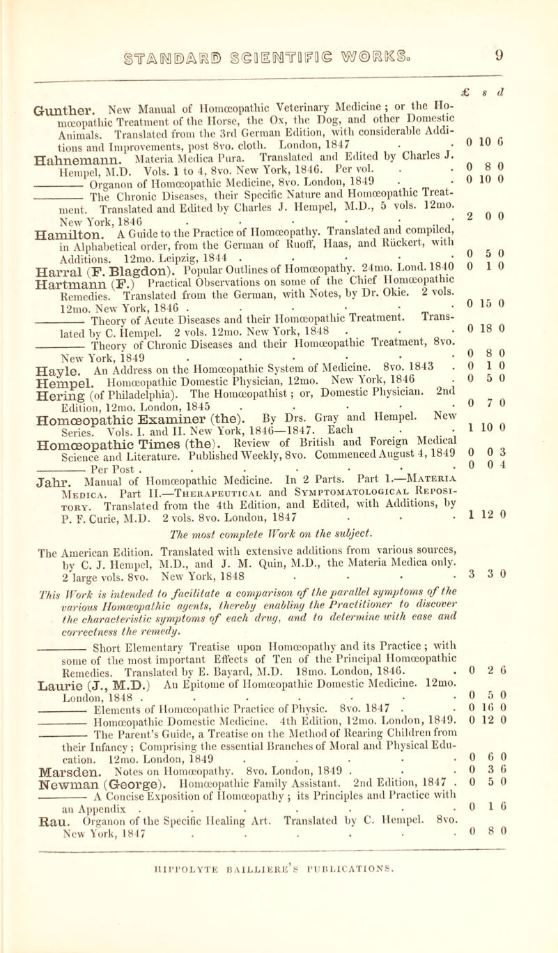 9 sY&MEJA&E) g^BUlMTfllFfl© WORKS £ 8 <1 Gunther. New Manual of Homoeopathic Veterinary Medicine ; or the Ho¬ moeopathic Treatment of the Horse, the Ox, the Dog, awl other Domestic Animals. Translated from the 3rd German Edition, with considerable Addi¬ tions and Improvements, post 8vo. cloth. London, 1847 Hahnemann. Materia Medica Pura. Translated and Edited by Charles J. Hempel, M.D. Vols. 1 to 4, 8vo. New York, 1846. Per vol. - Organon of Homoeopathic Medicine, 8vo. London, 1849 • _ _ The Chronic Diseases, their Specific Nature and Homoeopathic Treat¬ ment. Translated and Edited by Charles J. Hempel, M.D., 5 vols. 12mo. New York, 1846 • • • : . ' Hamilton. A Guide to the Practice of Homoeopathy. Translated and compiled, in Alphabetical order, from the German of Ruoff, Haas, and Riickert, with Additions. l'2mo. Leipzig, 1844 . . ‘ Harral (P. Blagdon). Popular Outlines of Homoeopathy. 24mo. Lond. 1840 Hartmann (F.) Practical Observations on some of the Chief Homoeopathic Remedies. Translated from the German, with Notes, by Dr. Okie. 2 vols. 12mo. New York, 1846 . • • • • • _ Theory of Acute Diseases and their Homoeopathic Treatment. trans¬ lated by C. Hempel. 2 vols. 12mo. New York, 1848 . • • _ Theory of Chronic Diseases and their Homoeopathic Treatment, 8vo. New York, i849 . • • ' Hayle. All Address on the Homoeopathic System of Medicine. 8vo. 1843 Hempel. Homoeopathic Domestic Physician, 12mo. New York, 1846 • Hering (of Philadelphia). The Homoeopathist; or, Domestic Physician. 2nd Edition, 12mo. London, 1845 . . • ■ • Homoeopathic Examiner (the). By Drs. Gray and Hempel. New Series. Vols. I. and II. New York, 1846—1847. Each . • Homoeopathic Times (the). Review of British and Foreign Medical Science and Literature. Published Weekly, 8vo. Commenced August 4,1849 -Per Post ...•••• jahr. Manual of HoinoBopathic Medicine. In 2 Parts. Part 1. Materia Medica. Part II.—Therapeutical and Symptomatological Reposi¬ tory. Translated from the 4tli Edition, and Edited, with Additions, by P. F. Curie, M.D. 2 vols. 8vo. London, 1847 0 10 6 0 8 0 0 10 0 2 0 0 0 5 0 0 1 0 0 15 0 0 18 0 0 8 0 0 10 0 5 0 0 7 0 1 10 0 0 0 3 0 0 4 1 12 0 The most complete Work on the subject. The American Edition. Translated with extensive additions from various sources, by C. J. Hempel, M.D., and J. M. Quin, M.D., the Materia Medica only. 2 large vols. 8vo. New' York, 1848 . • • .330 This Work is intended to facilitate a comparison of the parallel symptoms of the various Homoeopathic agents, thereby enabling the Practitioner to discover the characteristic symptoms of each drug, and to determine with ease and correctness the remedy. - Short Elementary Treatise upon Homoeopathy and its Practice ; with some of the most important Effects of Ten of the Principal Homoeopathic Remedies. Translated by E. Bayard, M.D. 18mo. London, 1846. . 0 2 6 Laurie (J., M.D.) All Epitome of Homoeopathic Domestic Medicine. 12mo. London, 1848 . . . • • • .050 - Elements of Homoeopathic Practice of Physic. 8vo. 1847 . . 0 16 0 - Homoeopathic Domestic Medicine. 4th Edition, 12mo. London, 1849. 0 12 0 - The Parent’s Guide, a Treatise on the Method of Rearing Children from their Infancy; Comprising the essential Branches of Moral and Physical Edu¬ cation. 12mo. London, 1849 . . . • .060 Marsden. Notes on Homoeopathy. 8vo. London, 1849 . • .036 Newman (George). Homoeopathic Family Assistant. 2nd Edition, 1847 .0 5 0 -- A Concise Exposition of Homoeopathy ; its Principles and Practice with an Appendix ....... Rau. Organon of the Specific Healing Art. Translated by C. Hempel. 8vo. New York, 1847