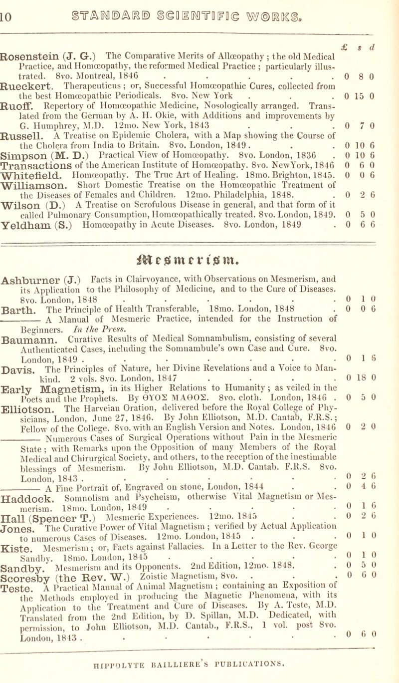£ s d Rosenstein (J. G.) The Comparative Merits of Allocopathy; the old Medical Practice, and Homoeopathy, the reformed Medical Practice ; particularly illus¬ trated. 8vo. Montreal, 1846 . . . . .0 8 0 Rueckert. Therapeuticus ; or, Successful Homoeopathic Cures, collected from the best Homoeopathic Periodicals. 8vo. New York . . .0150 Ruoflf. Repertory of Homoeopathic Medicine, Nosologically arranged. Trans¬ lated from the German by A. H. Okie, with Additions and improvements by G. Humphrey, M.D. 12mo. New York, 1843 . . .0 7 0 Russell. A Treatise on Epidemic Cholera, with a Map showing the Course of the Cholera from India to Britain. 8vo. London, 1849 . . . 0 10 6 Simpson (M. D.) Practical View of Homoeopathy. 8vo. London, 1836 . 0 10 6 Transactions of the American Institute of Homoeopathy. 8vo. NewY'ork, 1846 0 6 0 whitefield. Homoeopathy. The True Art of Healing. 18mo. Brighton, 1845. 0 0 6 Williamson. Short Domestic Treatise on the Homoeopathic Treatment of the Diseases of Females and Children. 12mo. Philadelphia, 1848. .0 2 6 Wilson (D.) A Treatise on Scrofulous Disease in general, and that form of it called Pulmonary Consumption, Ilomoeopathically treated. 8vo. London, 1849. 0 5 0 Yeldkam (S.) Homoeopathy in Acute Diseases. 8vo. London, 1849 .0 6 6 c ss met t o m. Asllbnrner (J.) Facts in Clairvoyance, with Observations on Mesmerism, aud its Application to the Philosophy of Medicine, and to the Cure of Diseases. 8vo. London, 1848 ...... Barth. The Principle of Health Transferable, 18mo. London, 1848 __ A Manual of Mesmeric Practice, intended for the Instruction of Beginners. In the Press. Baumann. Curative Results of Medical Somnambulism, consisting of several Authenticated Cases, including the Somnambule’s own Case and Cure. 8vo. London, 1849 ....... Davis. The Principles of Nature, her Divine Revelations aud a Voice to Man¬ kind. 2 vols. 8vo. London, 1847 .... Early Magnetism, in its Higher Relations to Humanity ; as veiled in the Poets and the Prophets. By 0YOS MA602. 8vo. cloth. London, 1846 . Elliotson. The Ilarveian Oration, delivered before the Royal College of Phy¬ sicians, London, June 27, 1846. By John Elliotson, M.D. Cantab, F.R.S.; Fellow of the College. 8vo. with an English Version and Notes. London, 1846 _ Numerous Cases of Surgical Operations without Pain in the Mesmeric State ; with Remarks upon the Opposition of many Members of the Royal Medical and Chirurgical Society, and others, to the reception of the inestimable blessings of Mesmerism. By John Elliotson, M.D. Cantab. F.R.S. 8vo. London, 1843 .•••••• _ A Fine Portrait of, Engraved on stone, London, 1844 Haddock. Somnolism and Psycheism, otherwise Vital Magnetism or Mes¬ merism. 18mo. London, 1849 ..... Hall (Spencer T.) Mesmeric Experiences. 12mo. 1845 Jones. The Curative Power of Vital Magnetism ; verified by Actual Application to numerous Cases of Diseases. 12mo. London, 1845 Kiste. Mesmerism; or, Facts against Fallacies. In a Letter to the Rev. George Sandby. 18mo. London, 1845 .... Sandby. Mesmerism and its Opponents. 2nd Edition, 12mo. 1848. Scoresby (the Rev. W.) Zoistic Magnetism, 8vo. . • • Teste. A Practical Manual of Animal Magnetism ; containing an Exposition of the Methods employed in producing the Magnetic Phenomena, with its Application to the Treatment and Cure of Diseases. By A. Teste, M.D. Translated from the 2nd Edition, by D. Spillan, M.D. Dedicated, with permission, to John Elliotson, M.D. Cantab., F.R.S., 1 vol. post 8\o. London, 1843 .••••• 0 1 0 0 0 6 0 1 6 0 18 0 0 5 0 0 2 0 0 2 6 0 4 6 0 1 6 0 2 6 0 1 0 0 1 0 0 5 0 0 6 0 0 6 0