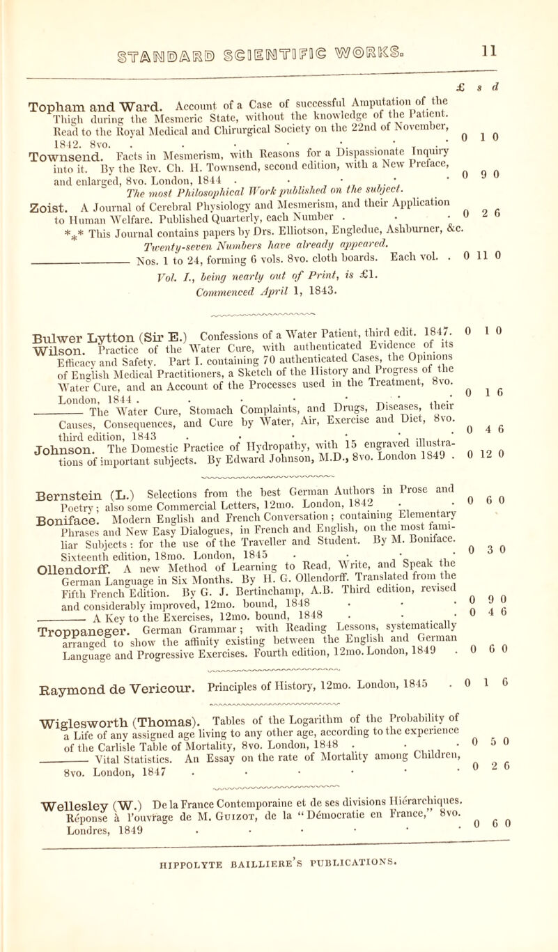 )YA1K1E)AKE> gigOIMYWl]© w©^tc< Topham and Ward. Account of a Case of successful Amputation of the Thigh during the Mesmeric State, without the knowledge of the 1 atient. Read to the Royal Medical and Chirurgical Society on the 22nd of November, Townsend. Facts in Mesmerism, with Reasons for a Dispassionate Inquny into it. By the Rev. Ch. H. Townsend, second edition, with a New Preface, and enlarged, 8vo. London, 1844 . • ■ . ' The most Philosophical Work published on the subject. Zoist. A Journal of Cerebral Physiology and Mesmerism, and their Application to Human Welfare. Published Quarterly, each Number . *** This Journal contains papers by Drs. Elliotson, Engledue, Ashburner, &c. Twenty-seven Numbers have already appeared. _Nos. 1 to 24, forming G vols. 8vo. cloth boards. Each vol. . 0 Vol. /., being nearly out of Print, is £1. Commenced April 1, 1843. 0 0 0 Bulwer Lytton (Sir E.) Confessions of a Water Patient third edit. 1847. Wilson. Practice of the Water Cure, with authenticated Evidence of its Efficacy and Safety. Part I. containing 70 authenticated Cases, the Opinions of English Medical Practitioners, a Sketch of the History and Progress of the Water Cure, and an Account of the Processes used m the Treatment, 8vo. _The Water Cure, Stomach Complaints, and Drugs, Diseases, their Causes, Consequences, and Cure by Water, Ah, Exercise and Diet, vo. third edition, 1843 . • • , , * Johnson. The Domestic Practice of Hydropathy, with 15 engraved illustra¬ tions of important subjects. By Edward Johnson, M.D., 8vo. London 1849 . Bernstein (L.) Selections from the best German Authors in Prose and Poetry; also some Commercial Letters, 12mo. London, 1842 . Boniface. Modern English and French Conversation; containing Elementary Phrases and New Easy Dialogues, in French and English, on the most fami¬ liar Subjects : for the use of the Traveller and Student. By M. Boniface. Sixteenth edition, 18mo. London, 1845 . • •  OUendorff. A new Method of Learning to Read, Write, and Speak the German Language in Six Months. By H. G. Ollendorff Translated from the Fifth French Edition. By G. J. Bertinchamp, A.B. Third edition, revised and considerably improved, 12mo. bound, 1848 .- A Key to the Exercises, 12mo. bound, 1848 . • • TrOPDaneeer. German Grammar; with Reading Lessons, systematically arranged to show the affinity existing between the English and German Language and Progressive Exercises. Fourth edition, 12mo. London, 1849 Raymond de Vericour. Principles of History, 12mo. London, 1845 Wielesworth (Thomas). Tallies of the Logarithm of the Probability of a Life of any assigned age living to any other age, according to the experience of the Carlisle Table of Mortality, 8vo. London, 1848 . __ Vital Statistics. An Essay on the rate of Mortality among Children, 8vo. London, 1847 . Wellesley (W.) De la France Contemporaine et de ses divisions Hierarchiques. Reponse 5 l’ouvrage de M. Guizot, de la “ Democratic en France,” 8vo. Londres, 1849 . s d 1 0 9 0 2 6 11 0 1 0 1 6 4 6 i 12 0 l 6 0 ) 3 0 ) 9 0 ) 4 6 9 G 0 1 G 0 5 0 0 2 G 0 G 0