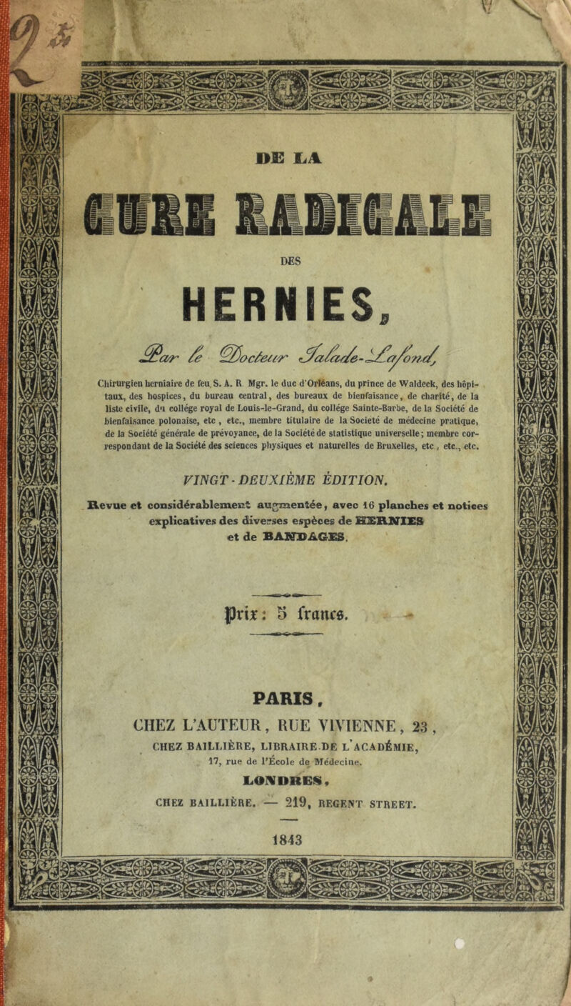 Chirurgien herniaire de feu. S. Â. R Mgr. le duc d'Orléans, du prince de Waldeck, des hôpi- taux, des hospices, du bureau central, des bureaux de bienfaisance, de charité, de la liste civile, du collège royal de Lonis-le-Grand, du collège Sainte-Barbe, de la Société de bienfaisance polonaise, etc , etc., membre titulaire de la Société de médecine pratique, de la Société générale de prévoyance, de la Société de statistique universelle ; membre cor- respondant de la Société des sciences physiques et naturelles de Bruxelles, etc, etc., etc. VINGT ■ DEUXIÈME ÉDITION, Revue et considérablement au<^entée, avec 16 planches et notices explicatives des diverses espèces de HlBRIflES et de BA2in>AGES. 5 francô PARIS CHEZ L’AUTEUR, RUE VIVIENNE, 23 CHEZ BAILLIÈRE, LIBRAIRE DE l’aCADÉMIE, 17, rue de l’Ecole de Médecine. laOMDRES, CHEZ BAILLIÈRE. — 219, REGENT STREET. O