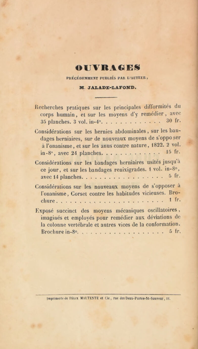 OUTRACEÜ PnÉCKDEMMENT PUBLIES PAB L’AUTEUB, SI. JAIiADE-LAFOSirD. liecherches pratiques sur les principales difforniités du corps humain, et sur les moyens d’y remédier, avec 35 planches. 3 vol. in-4° 30 Ir. Considérations sur les hernies abdominales, sur les ban- dages herniaires, sur de nouveaux moyens de s’oppo ser à l’onanisme, et sur les anus contre nature, 1822. 2 vol. in-8°, avec 24 planches 15 fr. Considérations sur les bandages herniaires usités jusqu a ce jour, et sur les bandages renixigrades. 1 vol. in-8o, avec 14 planches f*’- Considérations sur les nouveaux moyens de s’opposer à l’onanisme, Corset contre les habitudes vicieuses. Bro- chure ^ Exposé succinct des moyens mécaniques oscillatoires, imaginés et employés pour remédier aux déviations de la colonne vertébrale et autres vices de la conformation. Brochure in-8^ 5 tr. tmpriinerto «le rÉii'x MAt.TESTE et Cic, rue des Deux-Porlcg-St-Sauveor, 18.