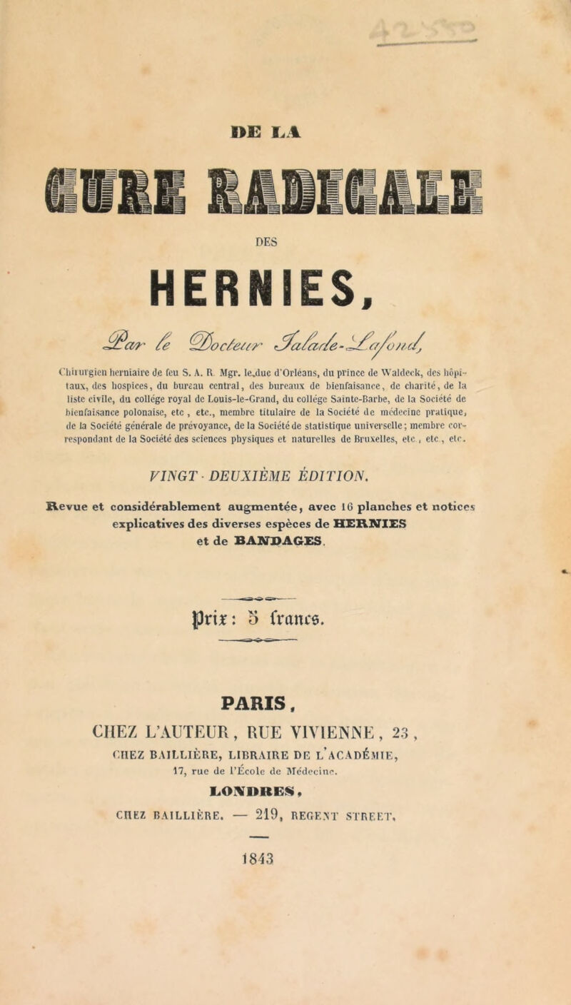 I>E I.A DES HERNIES. Chiiiirgicn herniaire de feu S. A. R Mgr. le^duc d'Orléans, du prince de Waldeek, des liôpi- taux, des hospices, du bureau central, des bureaux de bienfaisance, de charité, de la liste civile, du college royal de Louis-le-Grand, du collège Sainte-Barbe, de la Société de bienfaisance polonaise, etc , etc., membre titulaire de la Société de médecine pratique, de la Société générale de prévoyance, de la Société de statistique universelle ; membre cor- respondant de la Société des sciences physiques et naturelles de Bruxelles, etc , etc , etc. FINGT - DEUXIÈME ÉDITION. Revue et considérablement augmentée, avec 16 planches et notices explicatives des diverses espèces de HERNIES et de BANDAGES. prix: 5 francs. PARIS. CHEZ L’AUTELTx, RUE VlVlENlNE, 23, CHEZ B.VILLIÈRE, LIBRAIRE DE l’aCADÉMIE, 17, rue de l’École de Alédecinc. CHEZ BAILLIÈRE. — 219, REGF.AT STREET. 1843