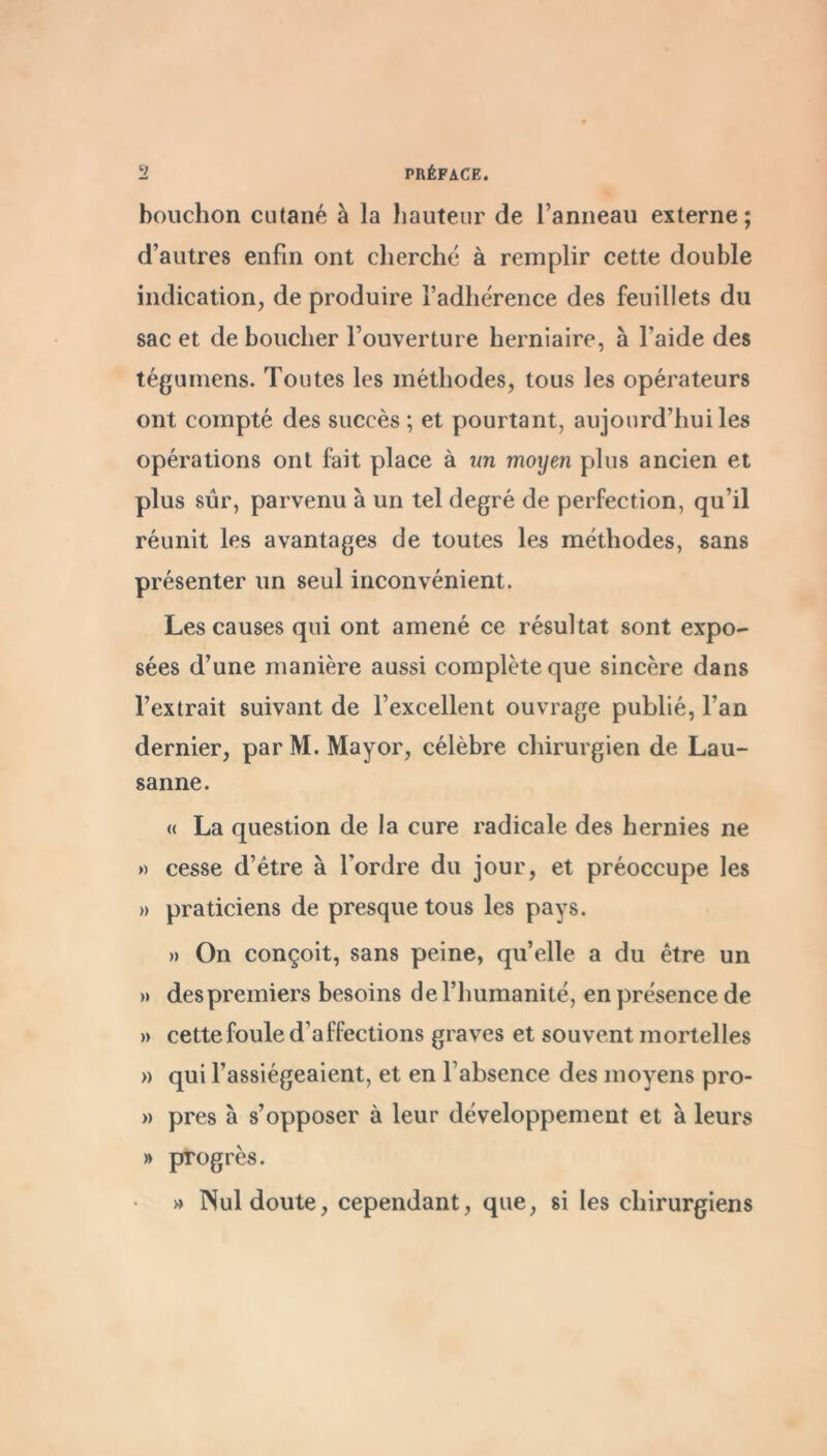 bouchon cutané à la liautenr de l’anneau externe; d’autres enfin ont cherché à remplir cette double indication, de produire l’adhérence des feuillets du sac et de boucher l’ouverture herniaire, à l’aide des tégumens. Toutes les méthodes, tous les opérateurs ont compté des succès ; et pourtant, aujourd’hui les opérations ont fait place à un moyen plus ancien et plus sûr, parvenu à un tel degré de perfection, qu’il réunit les avantages de toutes les méthodes, sans présenter un seul inconvénient. Les causes qui ont amené ce résultat sont expo- sées d’une manière aussi complète que sincère dans l’extrait suivant de l’excellent ouvrage publié, l’an dernier, par M. Mayor, célèbre chirurgien de Lau- sanne. « La question de la cure radicale des hernies ne >) cesse d’étre à l’ordre du jour, et préoccupe les » praticiens de presque tous les pays. » On conçoit, sans peine, qu’elle a du être un » despremiers besoins de l’humanité, en présence de » cette foule d’affections graves et souvent mortelles » qui l’assiégeaient, et en l’absence des moyens pro- M près à s’opposer à leur développement et à leurs » progrès. » Nul doute, cependant, que, si les chirurgiens