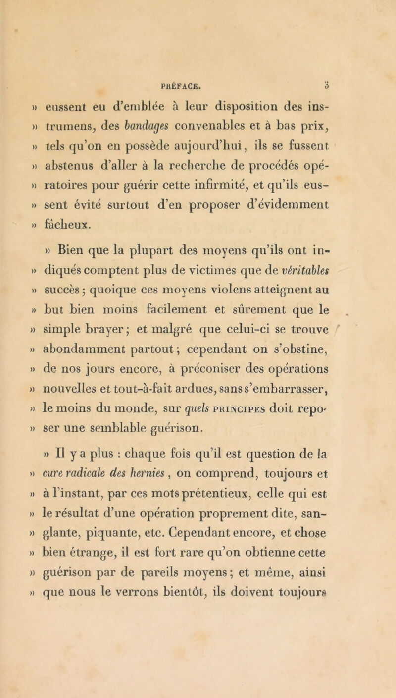 » eussent eu d’emblée à leur disposition des ins- » truinens, des bandages convenables et à bas prix, » tels qu’on en possède aujourd’hui, ils se fussent » abstenus d’aller à la recherche de procédés opé- » ratoires pour guérir cette infirmité, et qu’ils eus- » sent évité surtout d’en proposer d’évidemment » fâcheux. » Bien que la plupart des moyens qu’ils ont in- » diqués comptent plus de victimes que de véritables » succès ; quoique ces moyens violens atteignent au » but bien moins facilement et sûrement que le » simple brayer; et malgré que celui-ci se trouve ^ » abondamment partout ; cependant on s’obstine, » de nos jours encore, à préconiser des opérations » nouvelles et tout-à-fait ardues, sans s’embarrasser, « le moins du monde, sur quels principes doit repo' » ser une semblable guérison. » II y a plus : chaque fois qu’il est question de la » cure radicale des hernies, on comprend, toujours et » à l’instant, par ces mots prétentieux, celle qui est » le résultat d’une opération proprement dite, san- » glante, piquante, etc. Cependant encore, et chose » bien étrange, il est fort rare qu’on obtienne cette » guérison par de pareils moyens ; et même, ainsi » que nous le verrons bientôt, ils doivent toujours