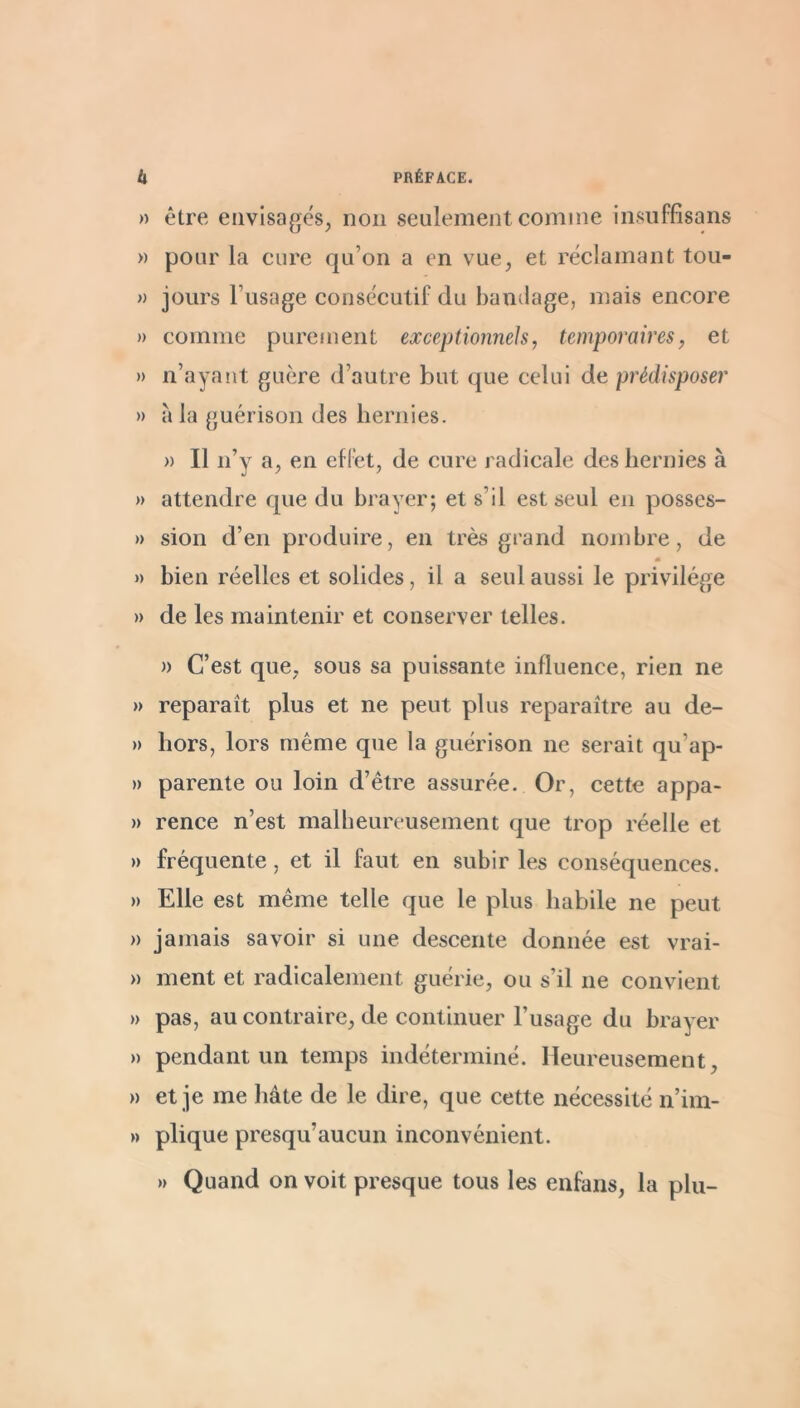 » être envisagés, non seulement comme insuffisans » pour la cure qu’on a en vue, et réclamant tou- » jours l’usage consécutif du bandage, mais encore » comme purement exceptionnels, temporaires, et » n’ayant guère d’autre but que celui de prédisposer » à la guérison des hernies. » Il n’y a, en effet, de cure radicale des hernies à » attendre epie du hrayer; et s’il est seul en posses- » sion d’en produire, en très grand nombre, de « » bien réelles et solides, il a seul aussi le privilège » de les maintenir et conserver telles. n C’est que, sous sa puissante influence, rien ne » reparaît plus et ne peut plus reparaître au de- » hors, lors même que la guérison ne serait qu’ap- » parente ou loin d’être assurée. Or, cette appa- » rence n’est malheureusement que trop réelle et » fréquente, et il faut en subir les conséquences. » Elle est même telle que le plus habile ne peut » jamais savoir si une descente donnée est vrai- » ment et radicalement guérie, ou s’il ne convient » pas, au contraire, de continuer l’usage du hrayer » pendant un temps indéterminé. Heureusement, » et je me hâte de le dire, que cette nécessité n’im- » plique presqu’aucun inconvénient. » Quand on voit presque tous les enfans, la plu-