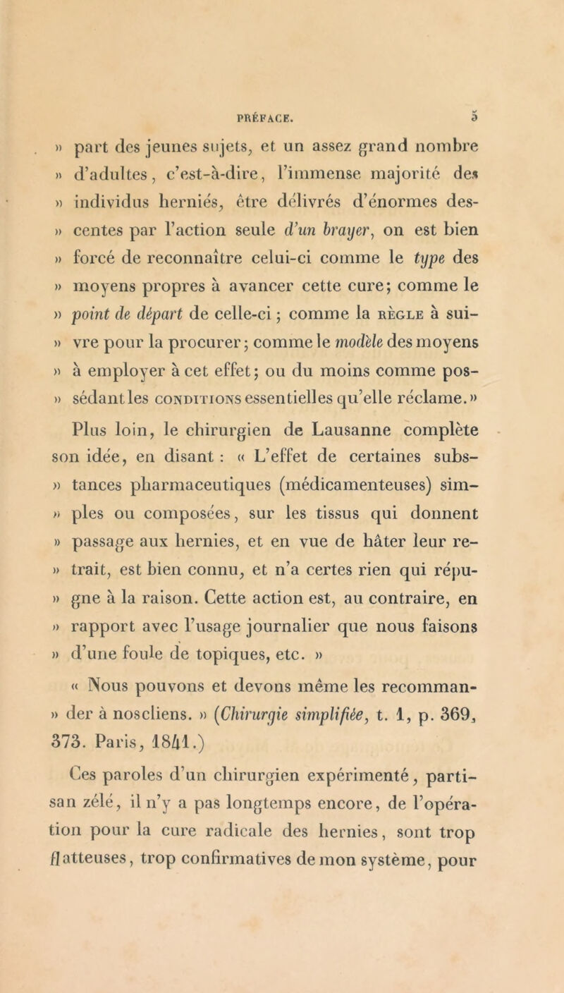 » part des jeunes sujets, et un assez grand nombre » d’adultes, c’est-à-dire, l’immense majorité des )) individus herniés, être délivrés d’énormes des- » centes par l’action seule cVun braijer^ on est bien » forcé de reconnaître celui-ci comme le tijpe des » moyens propres à avancer cette cure; comme le » point de départ de celle-ci ; comme la règle à sui- » vre pour la procurer ; comme le modèle des moyens » à employer à cet effet; ou du moins comme pos- » sédantles conditions essentielles qu’elle réclame.» Plus loin, le chirurgien de Lausanne complète son idée, en disant : « L’effet de certaines subs- » tances pharmaceutiques (médicamenteuses) sim- » pies ou composées, sur les tissus qui donnent » passage aux hernies, et en vue de hâter leur re- » trait, est bien connu, et n’a certes rien qui répu- » gne à la raison. Cette action est, au contraire, en ») rapport avec l’usage journalier que nous faisons » d’une foule de topiques, etc. » « Nous pouvons et devons même les recomman- » der à noscliens. » (Chirurgie simplifiée, t. i, p. 369, 373. Paris, 18/il.) Ces paroles d’un chirurgien expérimenté, parti- san zélé, il n’y a pas longtemps encore, de l’opéra- tion pour la cure radicale des hernies, sont trop flatteuses, trop confirmatives démon système, pour
