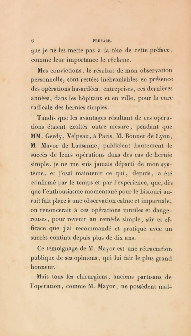 que je ne les mette pas à la tete de cette préface, comme leur importance le réclame. Mes convictions, le résultat de mon observation personnelle, sont restées inébranlables en présence des opérations hasardées, entreprises, ces dernières années, dans les hôpitaux et en ville, pour la cure radicale des hernies simples. Tandis que les avantages résultant de ces opéra- tions étaient exaltés outre mesure, pendant que MM. Gerdy, Velpeau, à Paris, M. Bonnet de Lyon, M. Mayor de Lausanne, publiaient hautement le succès de leurs opérations dans des cas de hernie simple, je ne me suis jamais départi de mon sys- tème, et j’osai maintenir ce qui, depuis, a été confirmé par le temps et par l’expérience, que, dès que l’enthousiasme momentané pour le bistouri au- rait fait place à une observation calme et impartiale, on renoncerait à ces opérations inutiles et dange- reuses, pour revenir au remède simple, sûr et ef- ficace que j’ai recommandé et pratiqué avec un succès continu depuis plus de dix ans. Ce témoignage de M. Mayor est une rétractation publique de ses opinions, qui lui fait le plus grand honneur. Mais tous les chirurgiens, anciens partisans de l’opération, comme M. Mayor, ne possèdent mal-