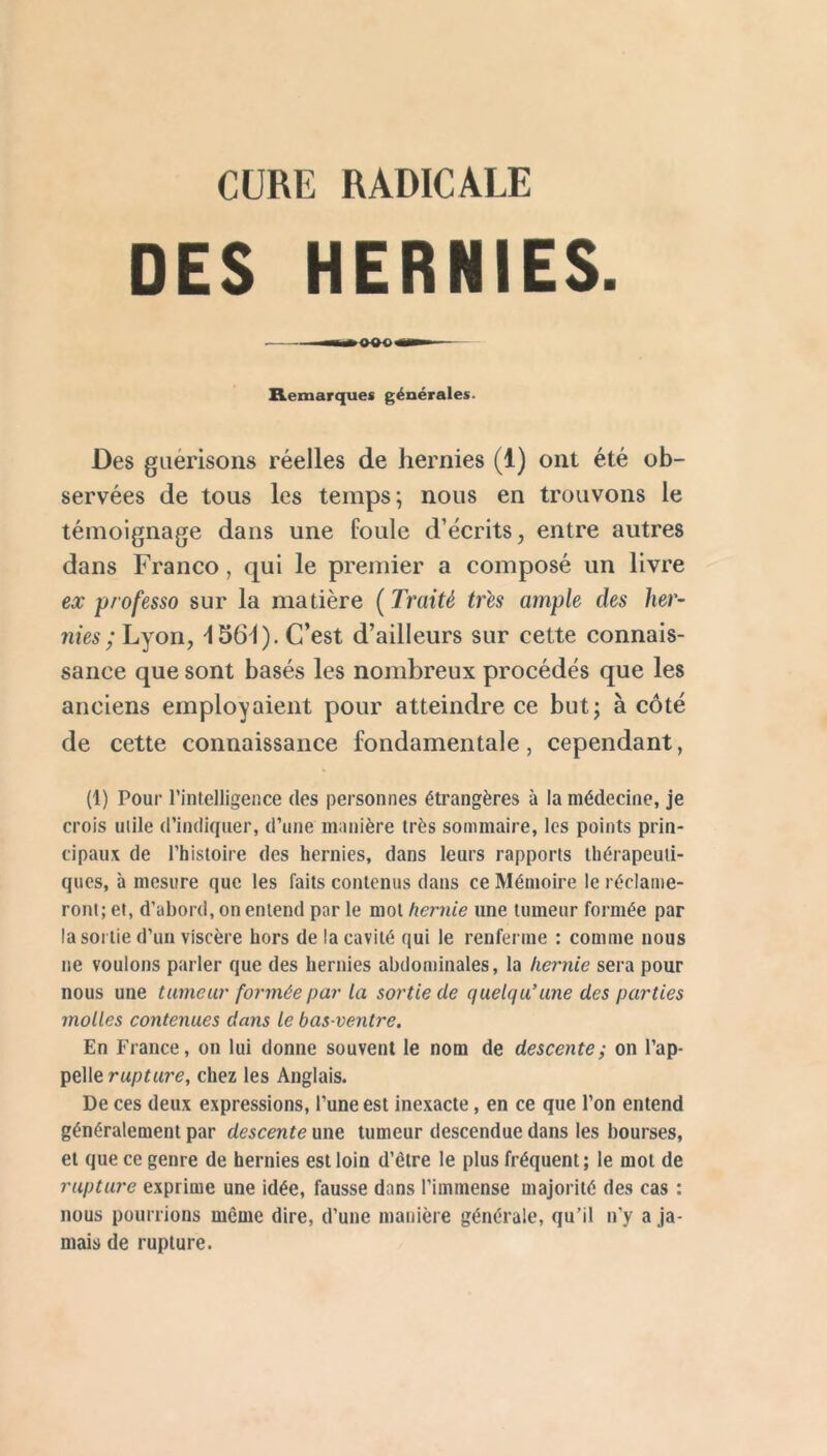 CURE RADICALE DES HERNIES. Remarques générales. Des guérisons réelles de hernies (1) ont été ob- servées de tous les temps; nous en trouvons le témoignage dans une foule d’écrits, entre autres dans Franco, qui le premier a composé un livre ex professa sur la matière (Traité très ample des her- nies; Lyon, ^156^). C’est d’ailleurs sur cette connais- sance que sont basés les nombreux procédés que les anciens employaient pour atteindre ce but; à côté de cette connaissance fondamentale, cependant, (1) Pour l’intelligence des personnes étrangères à la médecine, je crois utile d’indiquer, d’une manière très sommaire, les points prin- cipaux de l’histoire des hernies, dans leurs rapports thérapeuti- ques, à mesure que les faits contenus dans ce Mémoire le réclame- ront; et, d’abord, on entend par le mol hernie une tumeur formée par la SOI lie d’un viscère hors de la cavité qui le renferme : comme nous ne voulons parler que des hernies abdominales, la hernie sera pour nous une tumeur formée par la sortie de quelqu’une des parties molles contenues dans le bas-ventre. En France, on lui donne souvent le nom de descente; on l’ap- pelle rupture, chez les Anglais. De ces deux expressions, l’une est inexacte, en ce que l’on entend généralement par descente une tumeur descendue dans les bourses, et que ce genre de hernies est loin d’être le plus fréquent; le mot de rupture exprime une idée, fausse dans l’immense majorité des cas : nous pourrions même dire, d’une manière générale, qu’il n’y a ja- mais de rupture.
