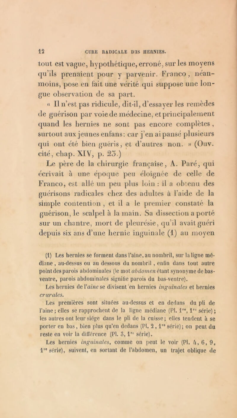 tout est vague, hypothétique, erroné, sur les moyens qu’ils prenaient pour y parvenir. Franco, néan- moins, pose en lait une vérité qui suppose une lon- gue observation de sa part. « Il n’est pas ridicule, dit-il, d’essayer les remèdes de guérison par voie de médecine, et principalement quand les hernies ne sont pas encore complètes, surtout aux jeunes enlans: car j’en ai pansé plusieurs qui ont été bien guéris, et d’autres non. » (Ouv. cité, chap. XIV, p. â5.) Le père de la chirurgie française, A. Paré, qui écrivait à une époque peu éloignée de celle de Franco, est allé un peu plus loin : il a ohienii des guérisons radicales chez des adultes à l’aide de la simple contention , et il a le premier constaté la guérison, le scalpel à la main. Sa dissection a porté sur un chantre, mort de pleurésie, qu’il avait guéri depuis six ans d’une hernie inguinale (1) au moyen (1) Les hernies se forment dans l’aine, au nombril, sur la ligne mé- diane , au-dessus ou au dessous du nombril , enfin dans tout autre point des parois abdominales (le mot afedomen étant synonyme de bas- ventre, parois abdominales signifie parois du bas-ventre). Les hernies de Vaine se divisent 'en hernies inguinales et hernies crurales. Les premières sont situées au-dessus et en dedans du pli de l’aine; elles se rapprochent de la ligne médiane (PI. 1”, 1'^ série) ; les autres ont leur siège dans le pli de la cuisse ; elles tendent à se porter en bas, bien plus qu’en dedans (PI. 2,1 série); on peut du reste en voir la différence (PI. 3, l' série). Les hernies inguinales, comme on peut le voir (PI. U, 6, 9, 1'* série), suivent, en sortant de l’abdomen, un trajet oblique de