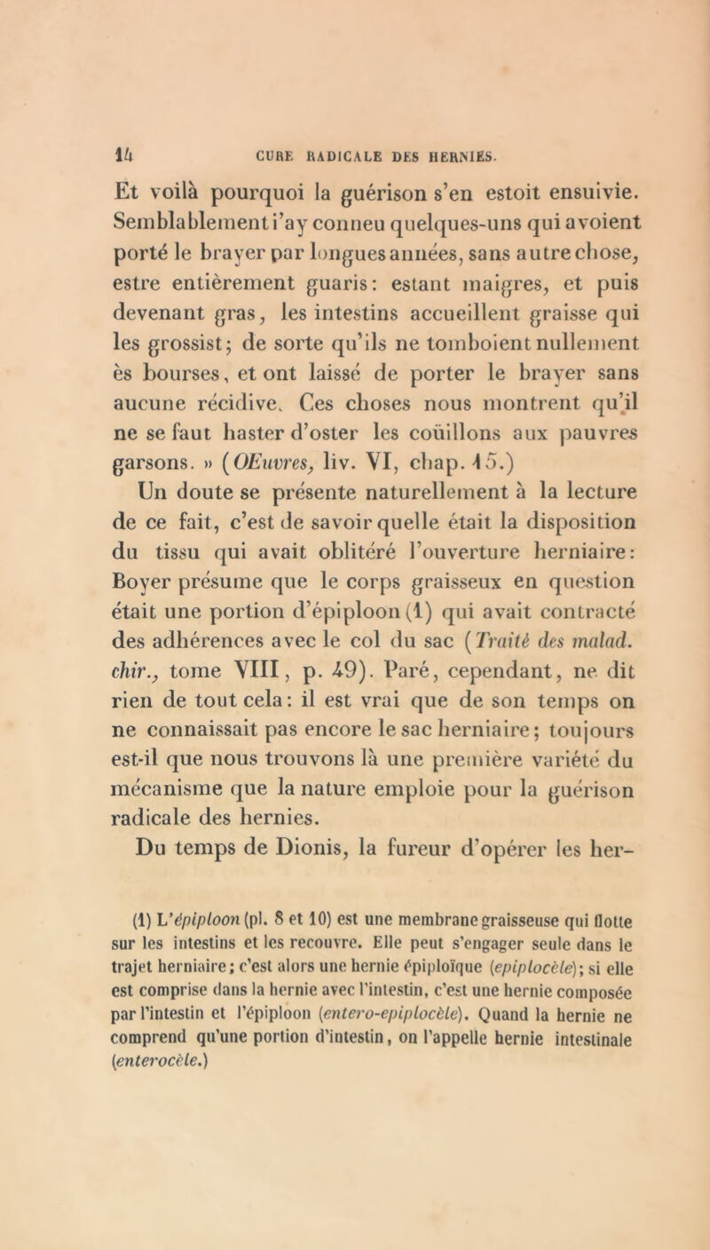 Et voilà pourquoi la guérison s’en estoit ensuivie. Semblablement i’ay conneu quelques-uns qui a voient porté le brayer par longues années, sans autre chose, estre entièrement guaris: estant maigres, et puis devenant gras, les intestins accueillent graisse qui les grossist; de sorte qu’ils ne tombolent nulleiîient es bourses, et ont laissé de porter le brayer sans aucune récidive. Ces choses nous montrent qu’d ne se faut haster d’oster les coüillons aux pauvre.s garsons. » (OEiwres^ liv. VI, chap. 15.) Un doute se présente naturellement à la lecture de ce fait, c’est de savoir quelle était la disposition du tissu qui avait oblitéré l’ouverture lierniaire: Boyer présume que le corps graisseux en question était une portion d’épiploon (1) qui avait contracté des adhérences avec le col du sac {Traité des malad. chir.y tome YIII, p. 49). Paré, cependant, ne. dit rien de tout cela ; il est vrai que de son temps on ne connaissait pas encore le sac herniaire; toujours est-il que nous trouvons là une première variété du mécanisme que la nature emploie pour la guérison radicale des hernies. Du temps de Dionis, la fureur d’opérer les her- (1) V épiploon[ri\. 8 et 10) est une membrane graisseuse qui flotte sur les intestins et les recouvre. Elle peut s’engager seule dans le trajet herniaire ; c’est alors une hernie épiploïque {épiplocèle)', ü elle est comprise dans la hernie avec l’intestin, c’est une hernie composée par l’intestin et l’épiploon [entero-epiplocèle). Quand la hernie ne comprend qu’une portion d’intestin, on l’appelle hernie intestinale [enterocèle.)