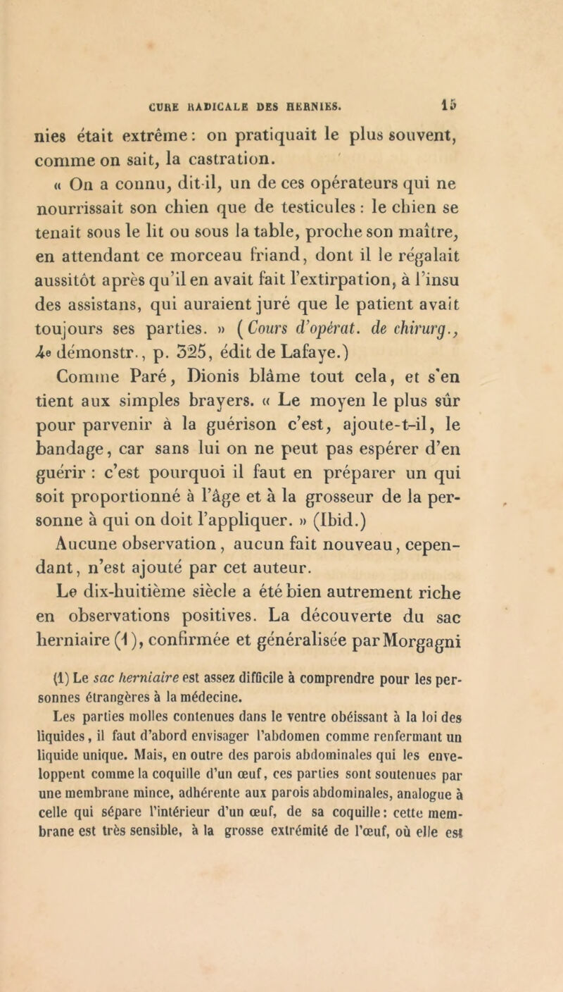 nies était extrême : on pratiquait le plus souvent, comme on sait, la castration. « On a connu, dit-il, un de ces opérateurs qui ne nourrissait son chien que de testicules : le chien se tenait sous le lit ou sous la table, proche son maître, en attendant ce morceau friand, dont il le régalait aussitôt après qu’il en avait fait l’extirpation, à l’insu des assistans, qui auraient juré que le patient avait toujours ses parties. » (Cours d’opérat. de chirurg., 4e démonstr., p. 525, édit de Lafaye.) Comme Paré, Dionis blâme tout cela, et s'en tient aux simples brayers. « Le moyen le plus sûr pour parvenir à la guérison c’est, ajoute-t-il, le bandage, car sans lui on ne peut pas espérer d’en guérir : c’est pourquoi il faut en préparer un qui soit proportionné à l’âge et à la grosseur de la per- sonne à qui on doit l’appliquer. » (Ibid.) Aucune observation, aucun fait nouveau, cepen- dant, n’est ajouté par cet auteur. Le dix-huitième siècle a été bien autrement riche en observations positives. La découverte du sac herniaire (1 ), confirmée et généralisée par Morgagni (1) Le sac herniaire est assez dlfflcile à comprendre pour les per- sonnes étrangères à la médecine. Les parties molles contenues dans le ventre obéissant à la loi des liquides, il faut d’abord envisager l’abdomen comme renfermant un liquide unique. Mais, en outre des parois abdominales qui les enve- loppent comme la coquille d’un œuf, ces parties sont soutenues par une membrane mince, adhérente aux parois abdominales, analogue à celle qui sépare l’intérieur d’un œuf, de sa coquille: cette mem- brane est très sensible, à la grosse extrémité de l’œuf, où elle esl