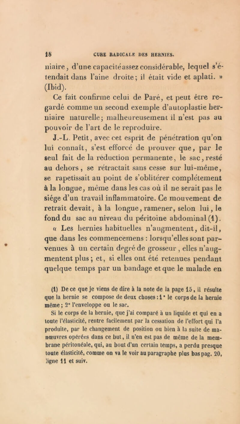 iiiaire, d’une capacité assez considérable, lequel s’é- tendait dans l’aine droite; il était vide et aplati. » (Ibid). Ce fait confirme celui de Paré, et peut être re- gardé comme un second exemple d’autoplastie her- niaire naturelle; malheureusement il n’est pas au pouvoir de l’art de le reproduire. J.-L. Petit, avec cet esprit de pénétration qu’on lui connaît, s’est efforcé de prouver que, par le seul fait delà réduction permanente, le sac, resté au dehors, se rétractait sans cesse sur lui-même, se rapetissait au point de s’oblitérer complètement à la longue, même dans les cas où il ne serait pas le siège d’un travail inflammatoire. Ce mouvement de retrait devait, à la longue, ramener, selon lui, le fond du sac au niveau du péritoine abdominal (1). « Les hernies habituelles n’augmentent, dit-il, que dans les commencemens : lorsqu’elles sont par- venues à un certain degré de grosseur , elles n’aug- mentent plus; et, si elles ont été retenues pendant quelque temps par un bandage et que le malade en (1) De ce que je viens de dire à la note de la page 15, il résulte que la hernie se compose de deux choses : 1 • le corps de la hernie même ; 2® l’enveloppe ou le sac. Si le corps de la hernie, que j’ai comparé à un liquide et qui en a toute l’élasticité, rentre facilement par la cessation de l’effort qui l’a produite, par le changement de position ou bien à la suite de ma- nœuvres opérées dans ce but, il n’en est pas de même de la mem- brane péritonéale, qui, au bout d’un certain temps, a perdu presque toute élasticité, comme on va le voir au paragraphe plus bas pag. 20, ligne 11 et suiv.