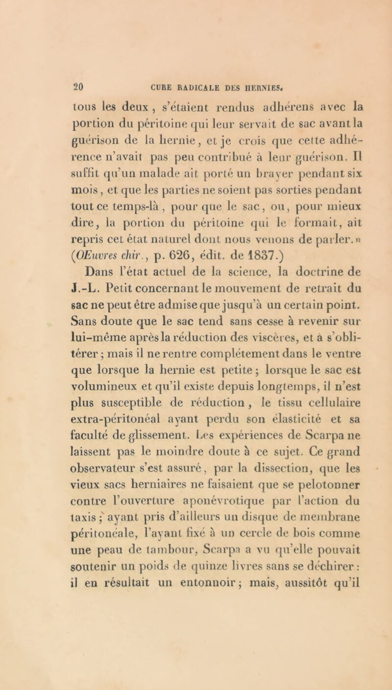 ions les deux , s’é(aient rendus adlierens avec la portion du péritoine (pii leur servait de sac avant la guérison de la hernie, et je crois que cette adhé- rence n’avait pas peu contribué à leur guérison. Il sul'ht qu’un malade ait porté un brayer pendant six mois, et que les parties ne soient pas sorties pendant tout ce temps-là, pour que le sac, ou, pour mieux dire, la portion du péritoine qui le formait, ait repris cet état naturel dont nous venons de parler.» {OEuvres chir., p. 626, édit, de 1837.) Dans l’état actuel de la science, la doctrine de J.-L. Petit concernant le mouvement de retrait du sac ne peut être admise que jusqu’à un certain point. Sans doute que le sac tend sans cesse à revenir sur lui-même après la réduction des viscères, et à s’obli- térer; mais il ne rentre complètement dans le ventre que lorsque la hernie est petite ; lorsque le sac est volumineux et qu’il existe depuis longtemps, il n’est plus susceptible de réduction, le tissu cellulaire extra-péritonéal ayant perdu son élasticité et sa faculté de glissement. Les expériences de Scarpa ne laissent pas le moindre doute à ce sujet. Ce grand observateur s’est assuré, par la dissection, que les vieux sacs herniaires ne faisaient que se pelotonner contre l’ouverture aponévrotique par l’action du taxis ayant pris d’ailleurs un disque de membrane péritonéale, l’ayant fixé à un cercle de bois comme une peau de tambour, Scarpa a vu qu’elle pouvait soutenir un poids de quinze livres sans se déchirer: il en résultait un entonnoir ; mais, aussitôt qu’il