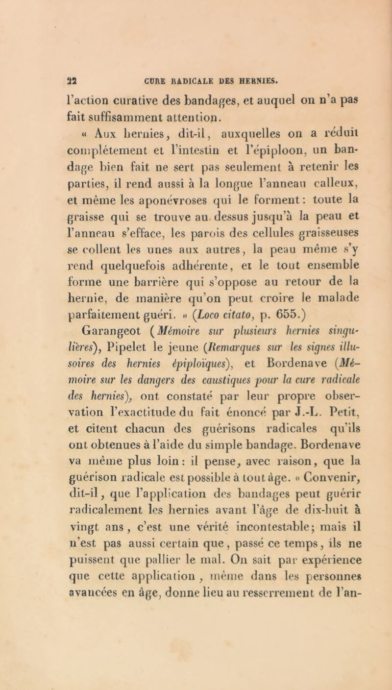 l’action curative des banda^^es, et auquel on n’a pas fait suffisamment attention. « Aux hernies, dit-il, auxquelles on a réduit complètement et l’intestin et l’épiploon, un ban- dage bien fait ne sert pas seulement à retenir les parties, il rend aussi à la longue l’anneau calleux, et même les aponévroses qui le forment: toute la graisse qui se trouve au. dessus jusqu’à la peau et l’anneau s’efface, les parois des cellules graisseuses se collent les unes aux autres, la peau même s’y rend quelquefois adhérente, et le tout ensemble forme une barrière qui s’oppose au retour de la hernie, de manière qu’on peut croire le malade parfaitement guéri. » (Loco citato, p. 655.) Garangeot {Mémoire sur plusieurs hernies singu' lüres), Pipelet le jeune {Remarques sur les signes illu- soires des hernies épiploïques), et Bordenave {Mé- moire sur les dangers des caustiques pour la cure radicale des hernies), ont constaté par leur propre obser- vation l’exactitude du fait énoncé par J.-L. Petit, et citent chacun des guérisons radicales qu’ils ont obtenues à l’aide du simple bandage. Bordenave va même plus loin: il pense, avec raison, que la guérison radicale est possible à tout âge. « Convenir, dit-il, que l’application des bandages peut guérir radicalement les hernies avant l’âge de dix-huit à vingt ans, c’est une vérité incontestable; mais il n’est pas aussi certain que, passé ce temps, ils ne puissent que pallier le mal. On sait par expérience que cette application , même dans les personnes avancées en âge, donne lieu au resserrement de l’an-