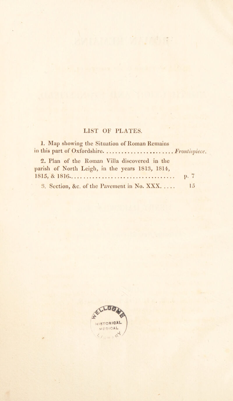 LIST OF PLATES. 1. Map showing the Situation of Roman Remains in this part of Oxfordshire Frontispiece. 2. Plan of the Roman Villa discovered in the parish of North Leigh, in the years 1813, 1814-, 1815, & 1816 p. 7 3. Section, &c, of the Pavement in No. XXX 15