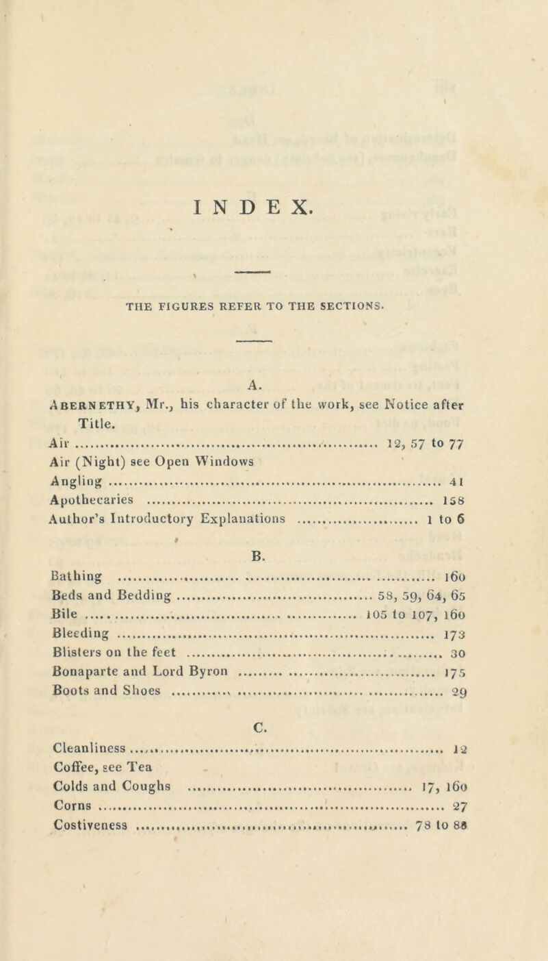 INDEX THE FIGURES REFER TO THE SECTIONS. A. Abernethy, Mr., his character of the work, see Notice after Title. Air 12, 57 to 77 Air (Night) see Open Windows Angling 41 Apothecaries 158 Author’s Introductory Explanations 1 to 6 # B. Bathing 160 Beds and Bedding 58, 59, 64, 65 Bile 105 to 107, 160 Bleeding 173 Blisters on the feet 30 Bonaparte and Lord Byron 175 Boots and Shoes 29 C. Cleanliness 1 2 Coffee, see Tea Colds and Coughs 17, 160 Corns 27 Costiveness 78 to 88