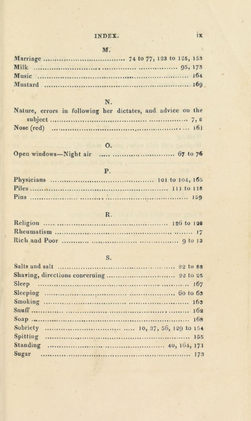 Marriage Milk .... Music .. Mustard M. 74 to 77, 123 to 125, 153 95, 173 .... 164 .... 169 N. Nature, errors in following her dictates, and advice on the subject 7j 8 Nose (red) 161 O. Open windows—Night air 67 to 76 P. Physicians Piles Pius '.. 101 to 104, 165 Ill to 1 IS 1*9 R. Religion Rheumatism ... Rich and Poor 12b to 1<J8 17 ... 9 to 13 s. Salts and salt Sharing, directions concerning Sleep Sleeping Smoking SnulF Soap Sobriety Spitting Standing Sugar