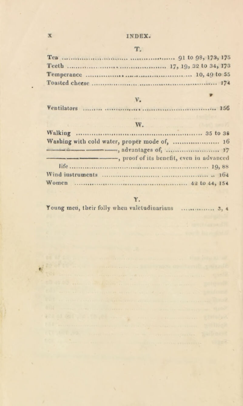 T. Tea 91 to 98, 173, 175 Teeth 17, 19, 32 to 34, 173 Temperance ... 10, 49 to 55 Toasted cheese \7< 9 V. Ventilators 156 W. Walking 35 to 38 Washing with cold water, proper mode of, 16 , advantages of, 17 ■ , proof of its benefit, even in advanced life 19, 88 Wind instruments 164 Women 42 to 44, 154 Y. Young roeu, their folly when valetudinarians 3, * *