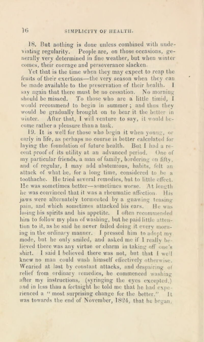 10 18. But nothing is done unless combined with tnule- viating regularity. People are, on those occasions, ge- nerally very determined in fine weather, but when winter comes, their courage and perseverance slacken. Yet that is the time when they may expect to reap the fruits of their exertions—the very season when they can be made available to the preservation of their health. 1 say again that there must be no cessation. No morning should be missed. To those who are a little timid, 1 would recommend to begin in summer ; and thus they would be gradually brought on to bear it the better in winter. After that, I will venture to say, it would be- come rather a pleasure than a task. 19. It is well for those who begin it when youn::, or early in life, as perhaps no course is better calculated tor laying the foundation of future health. But I had a r< - cent proof of its utility at an advanced period. One of my particular friends, a man of family, bordering on fifty . and of regular, l may add abstemious, habits, felt an attack of what be, for a long time, considered to he a toothache. He tried several remedies, but to little effect. He was sometimes better—sometimes worse. At length he was convinced that it was a rheumatic affection His jaws were alternately tormented by a gnawing teasing pain, and which sometimes attacked bis ears. He was losing bis spirits and bis appetite. I often recommended him to follow my plan of washing, but be paid little atten- tion to it, as he said he never failed doing it every morn- ing in the ordinary manner. I pressed him to adopt im mode, but he only smiled, and asked me if 1 really be- lieved there was any virtue or charm in taking off one’s shirt. I said 1 believed there was not, but that I well knew no man could wash himself effectively otherwise. Wearied at last by constant attacks, and despairing ot relief from ordinary remedies, be commenced washing after my instructions, (syringing the eyes excepted.) and in less than a fortnight lie told me that he bad expe rienced a “ most surprising change for the better.” It was towards the end of November, 1894, that he began