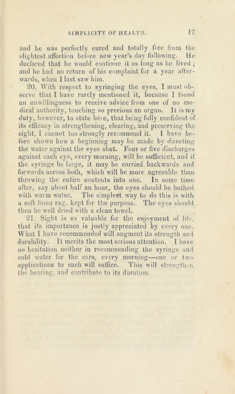 and lie was perfectly cured and totally free from the slightest affection before new year’s day following. He declared that he would continue it as long as he lived ; and he had no return of his complaint for a year after- wards, when 1 last saw him. 20. With respect to syringing the eyes, I must ob- serve that I have rarely mentioned it, because 1 found an unwillingness to receive advice from one of no me- dical authority, touching so precious an organ. It is my duty, however, to state here, that being fully confident of its efficacy in strengthening, clearing, and preserving the sight, I cannot too strongly recommend it. 1 have be- fore shown how a beginning may he made by directing the water against the eyes shut. Four or five discharges against each eye, every morning, will be sufficient, and if the syringe be large, it may he carried backwards and forwards across both, which will be more agreeable than throwing the entire contents into one. In some time after, say about half an hour, the eyes should be bathed with warm water. The simplest way to do this is with a soft linen rag, kept for the purpose. The eyes should then he well dried with a clean towel. 21. Sight is so valuable for the enjoyment of life, that its importance is justly appreciated by every one. What I have recommended will angment its strength and durability. It merits the most serious attention. I have no hesitation neither in recommending the syringe and cold water for the ears, every morning—one or two applications to each will suffice. This will strengthen the hearing, and contribute to its duration.