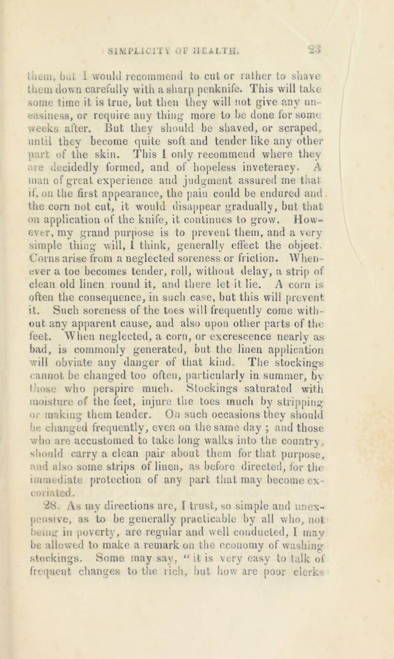 them, but i would recommend to cut or rather to shave them dow n carefully with a sharp penknife. This will take some time it is true, but then they will not give any un- easiness, or require any thing more to be done for souk weeks after. But they should be shaved, or scraped, until they become quite soft and tender like any other part of the skin. This l only recommend where they are decidedly formed, and of hopeless inveteracy. A man of great experience and judgment assured me that if, on the first appearance, the pain could be endured and the corn not cut, it would disappear gradually, but that on application of the knife, it continues to grow. How- ever, my grand purpose is to prevent them, and a very simple thing will, 1 think, generally effect the object. Corns arise from a neglected soreness or friction. When- ever a toe becomes tender, roll, without delay, a strip of clean old linen round it., and there let it lie. A corn is often the consequence, in such case, but this will prevent it. Such soreness of the toes will frequently come with- out any apparent cause, and also upon other parts of the feet. When neglected, a corn, or excrescence nearly as bad, is commonly generated, but the linen application will obviate any danger of that kind. The stockings cannot be changed too often, particularly in summer, by those who perspire much. Stockings saturated with moisture of the feet, injure the toes much by stripping or making them tender. On such occasions they should be changed frequently, even on the same day ; and those who are accustomed to take long walks into the country, should carry a clean pair about them for that purpose, and also some strips of linen, as before directed, for the immediate protection of any part that may become ex- coriated. '28. As my directions are, 1 trust, so simple and (inex- pensive, as to he generally practicable by all who, not being iu poverty, are regular and well conducted, I may be allowed to make a remark on the economy of washing stockings. Some may say, “ it is very easy to talk of frequent changes to the rich, hut how are poor clerk--