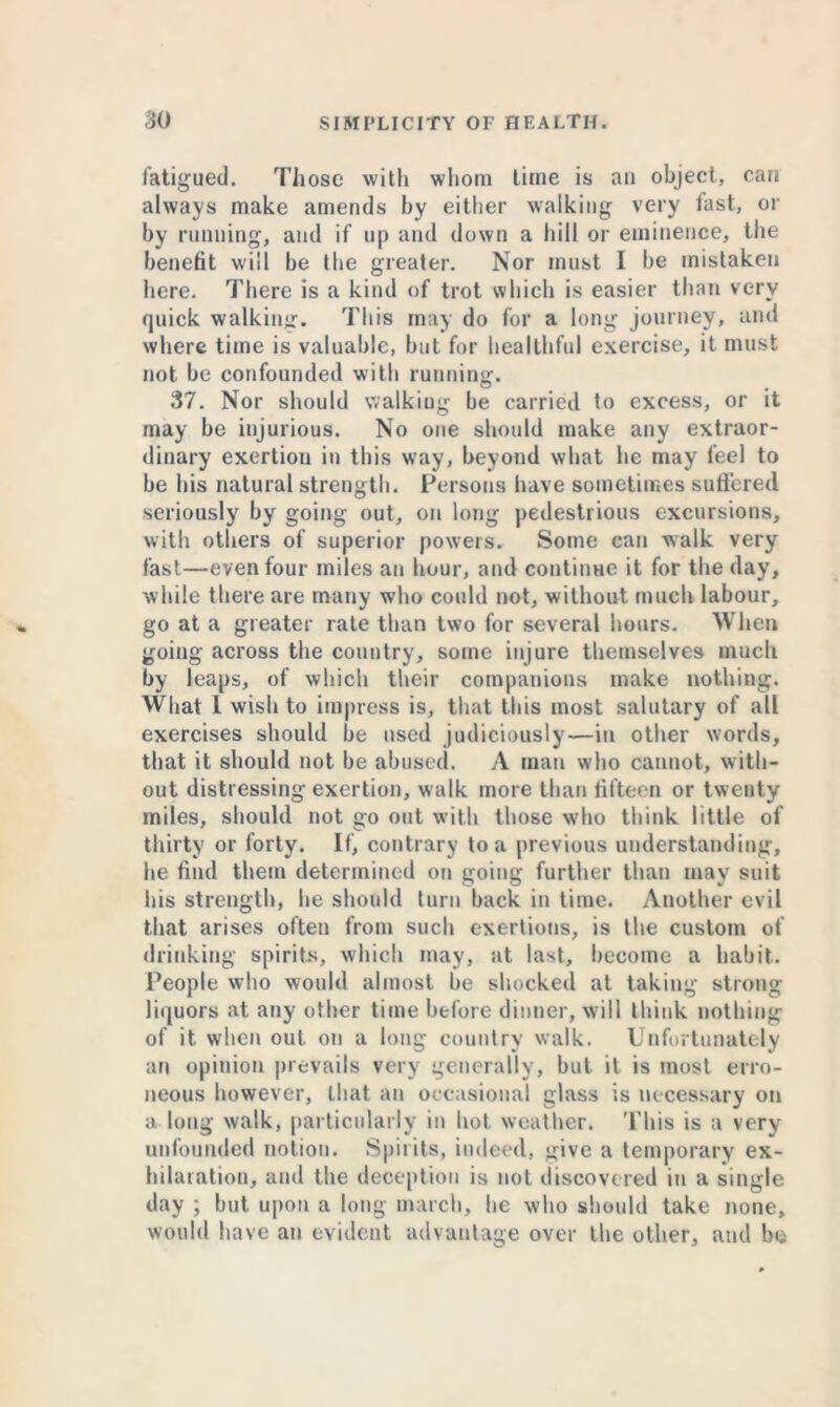 fatigued. Those with whom time is ail object, can always make amends by either walking very fast, or by running, and if up and down a hill or eminence, the benefit will be the greater. Nor must I be mistaken here. There is a kind of trot which is easier than very quick walking. This may do for a long journey, and where time is valuable, but for healthful exercise, it must not be confounded with running. 37. Nor should walking be carried to excess, or it may be injurious. No one should make any extraor- dinary exertion in this way, beyond what lie may feel to be his natural strength. Persons have sometimes suffered seriously by going out, on long pedestrious excursions, with others of superior powers. Some can walk very fast—even four miles an hour, and continue it for the day, while there are many who could not, without much labour, go at a greater rate than two for several hours. When going across the country, some injure themselves much by leaps, of which their companions make nothing. What 1 wish to impress is, that this most salutary of all exercises should be used judiciously—in other words, that it should not be abused. A man who cannot, with- out distressing exertion, walk more than fifteen or twenty miles, should not go out with those who think little of thirty or forty. If, contrary to a previous understanding, he find them determined on going further than may suit his strength, he should turn back in time. Another evil that arises often from such exertions, is the custom of drinking spirits, which may, at last, become a habit. People who would almost be shocked at taking strong liquors at any other time before dinner, will think nothing of it when out on a long country walk. Unfortunately an opinion prevails very generally, but it is most erro- neous however, that an occasional glass is necessary on a long walk, particularly in hot weather. This is a very unfounded notion. Spirits, indeed, give a temporary ex- hilaration, and the deception is not discovered in a single day ; but upon a long march, he who should take none, would have an evident advantage over the other, and be