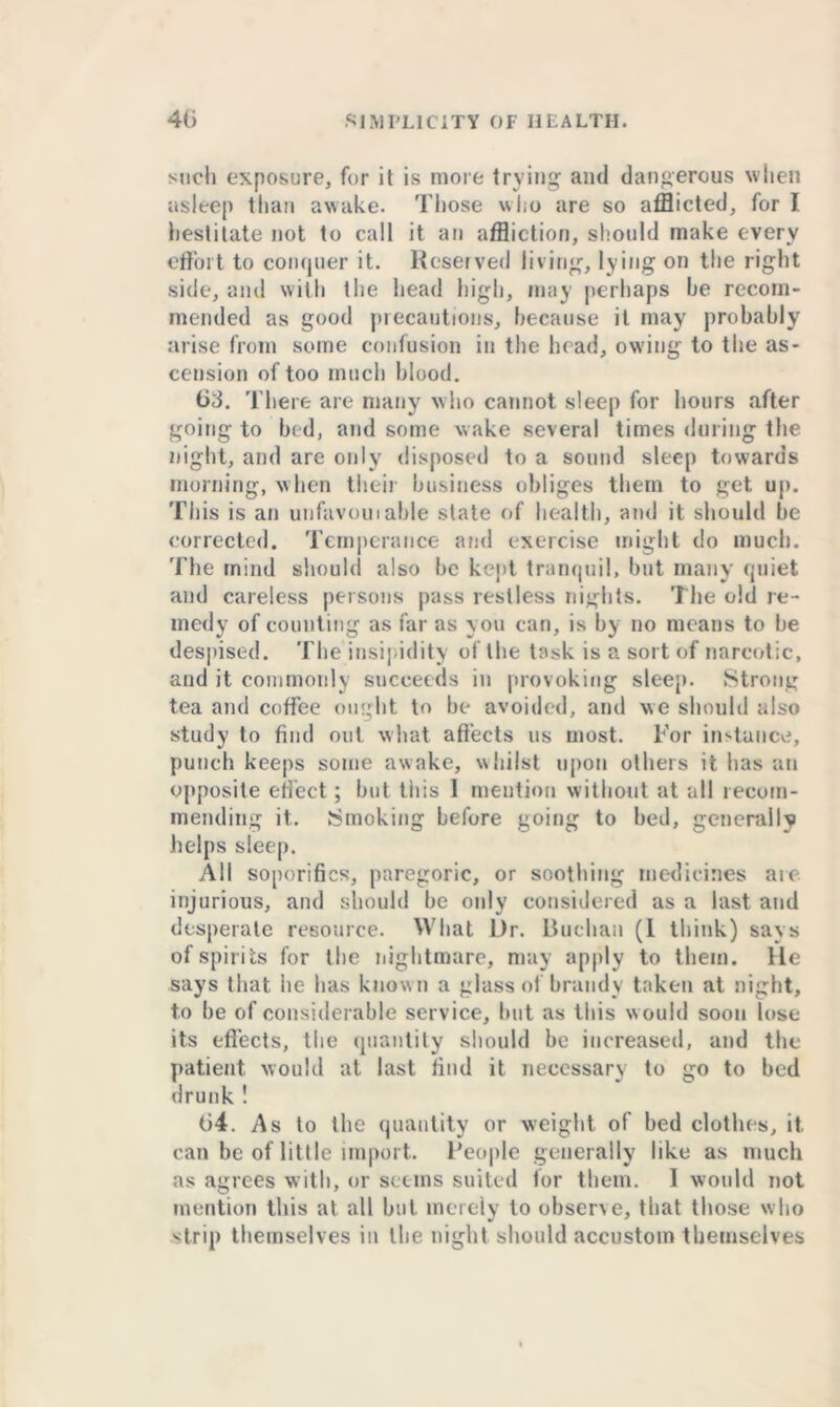 such exposure, fur it is more trying and dangerous when asleep than awake. Those who are so afflicted, for I hestitate not to call it an affliction, should make every effort to conquer it. Reserved living, lying on the right side, and with the head high, may perhaps he recom- mended as good precautions, because it may probably arise from some confusion in the head, owing to the as- cension of too much blood. 63. There are many who cannot sleep for hours after going to bed, and some wake several times during the night, and are only disposed to a sound sleep towards morning, when their business obliges them to get up. This is an unfavorable slate of health, and it should be corrected. Temperance and exercise might do much. The mind should also be kept tranquil, but many quiet and careless persons pass restless nights. The old re- medy of counting as far as you can, is by no means to be despised. The insipidity of the task is a sort of narcotic, and it commonly succeeds in provoking sleep. Strong tea and coffee ought to be avoided, and we should also study to find out what aflects us most. For instance, punch keeps some awake, whilst upon others it has an opposite effect; but this 1 mention without at all recom- mending it. Smoking before going to bed, generally helps sleep. All soporifics, paregoric, or soothing medicines aie injurious, and should be only considered as a last and desperate resource. What Dr. Buchan (1 think) says of spirits for the nightmare, may apply to them. He says that he has know n a glass of brandy taken at night, to be of considerable service, but as this w ould soon lose its effects, the quantity should be increased, and the patient would at last find it necessary to go to bed drunk ! 04. As to the quantity or weight of bed clothes, it can be of little import. People generally like as much as agrees with, or seems suited for them. I would not mention this at all but merely to observe, that those who strip themselves in the night should accustom themselves